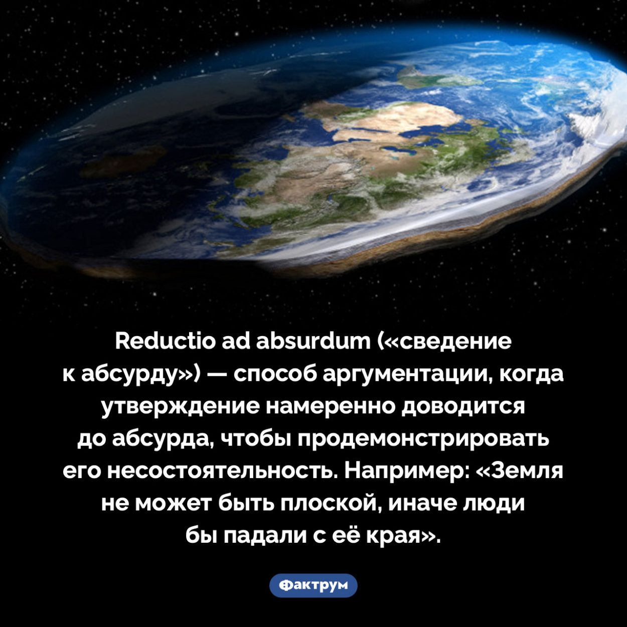 Сведение к абсурду. Reductio ad absurdum («сведение к абсурду») — способ аргументации, когда утверждение намеренно доводится до абсурда, чтобы продемонстрировать его несостоятельность. Например: «Земля не может быть плоской, иначе люди бы падали с её края».