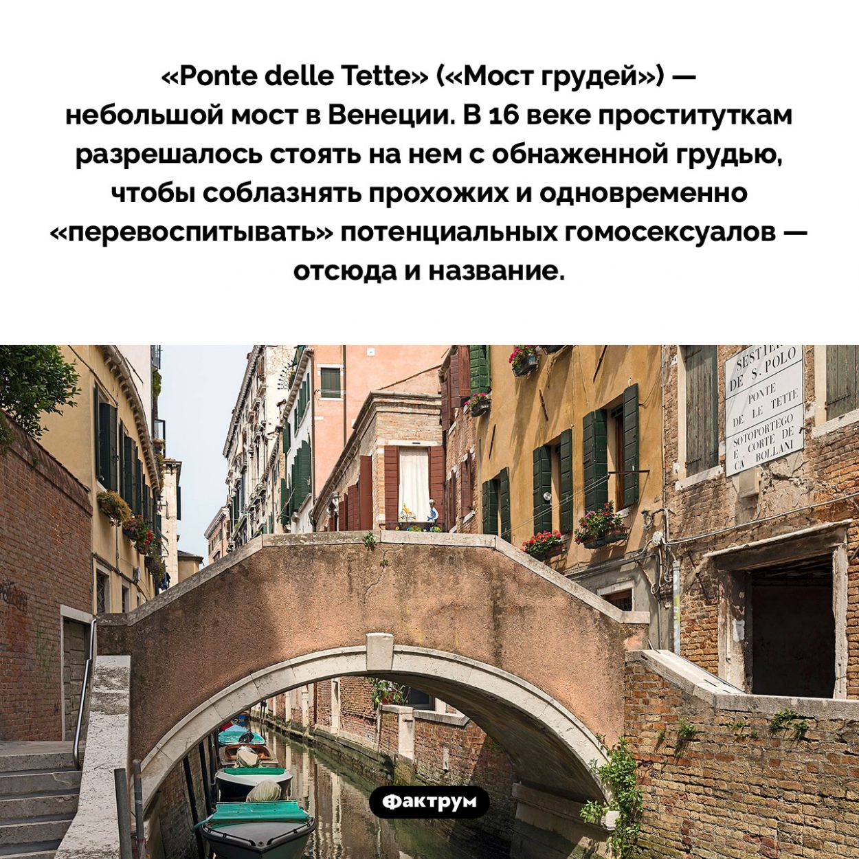 «Мост грудей» в Венеции. «Ponte delle Tette» («Мост грудей») — небольшой мост в Венеции. В 16 веке проституткам разрешалось стоять на нем с обнаженной грудью, чтобы соблазнять прохожих и одновременно «перевоспитывать» потенциальных гомосексуалов — отсюда и название.