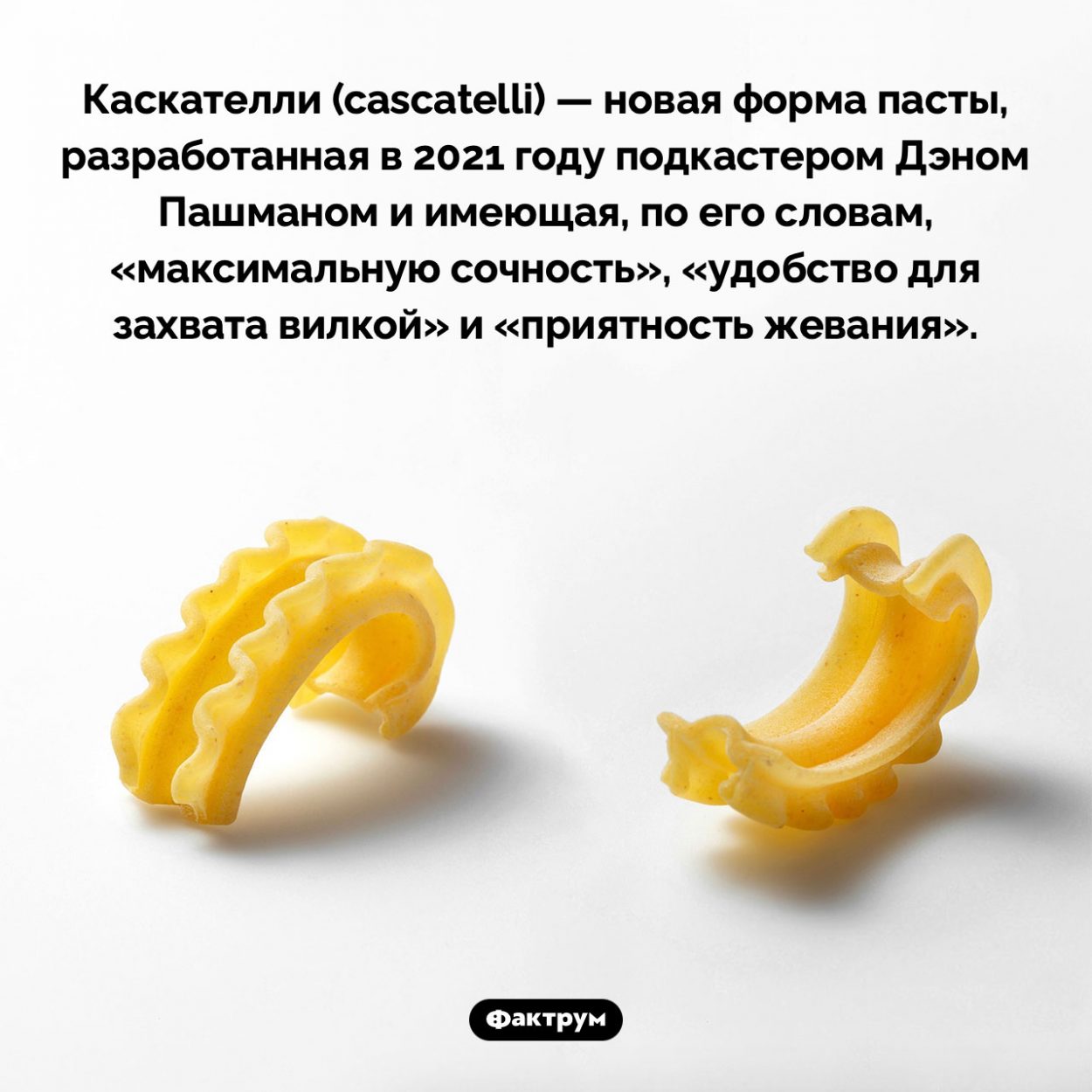 Новая форма пасты — каскателли. Каскателли (cascatelli) — новая форма пасты, разработанная в 2021 году подкастером Дэном Пашманом и имеющая, по его словам, «максимальную сочность», «удобство для захвата вилкой» и «приятность жевания».