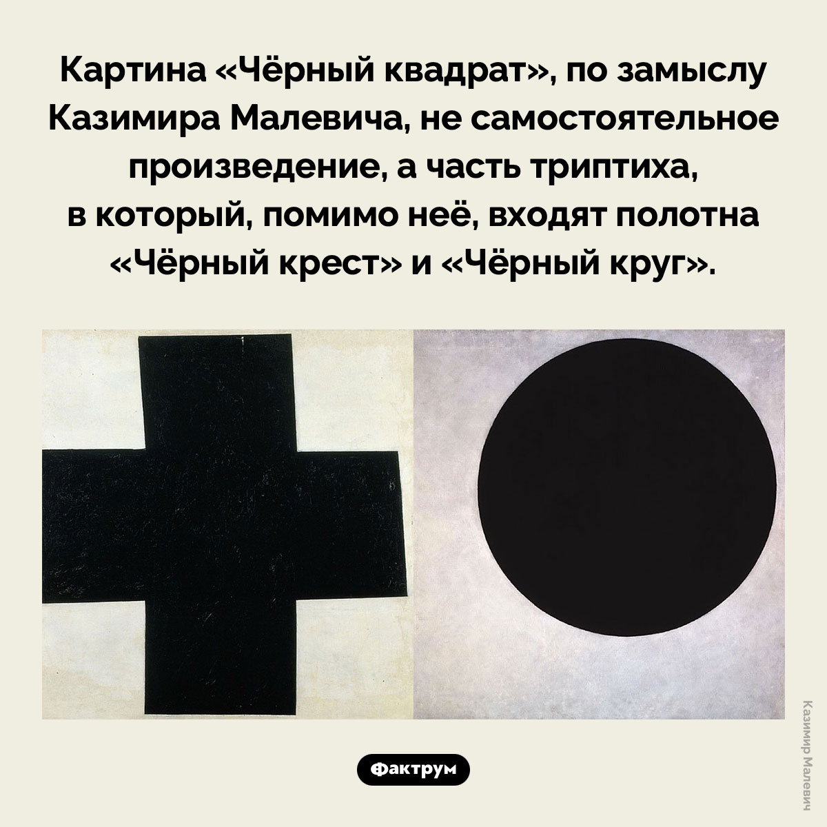 У «Чёрного квадрата» есть две картины-«сестры». Картина «Чёрный квадрат», по замыслу Казимира Малевича, не самостоятельное произведение, а часть триптиха, в который, помимо неё, входят полотна «Чёрный крест» и «Чёрный круг».