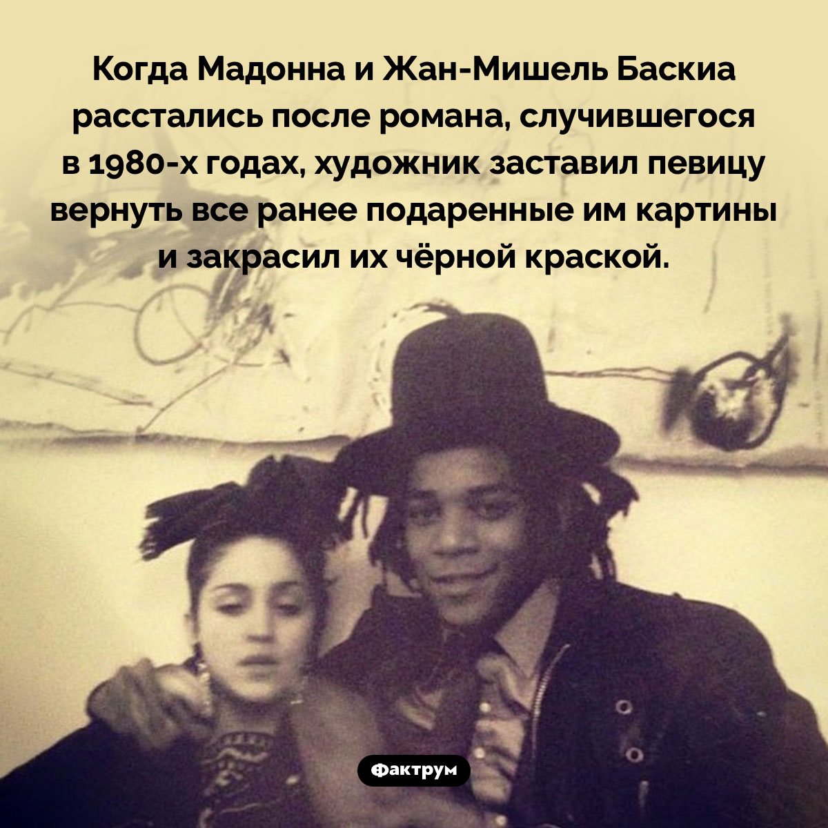 Жан-Мишель Баскиа закрасил свои картины, подаренные Мадонне, после расставания с ней. Когда Мадонна и Жан-Мишель Баскиа расстались после романа, случившегося в 1980-х годах, художник заставил певицу вернуть все ранее подаренные им картины и закрасил их чёрной краской.