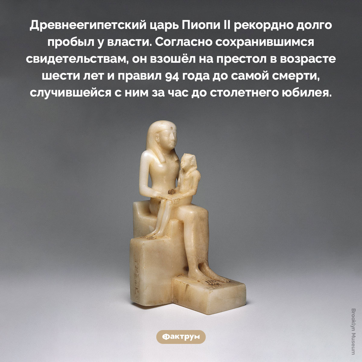 Древнеегипетский царь Пиопи II правил 94 года. Древнеегипетский царь Пиопи II рекордно долго пробыл у власти. Согласно сохранившимся свидетельствам, он взошёл на престол в возрасте шести лет и правил 94 года до самой смерти, случившейся с ним за час до столетнего юбилея.