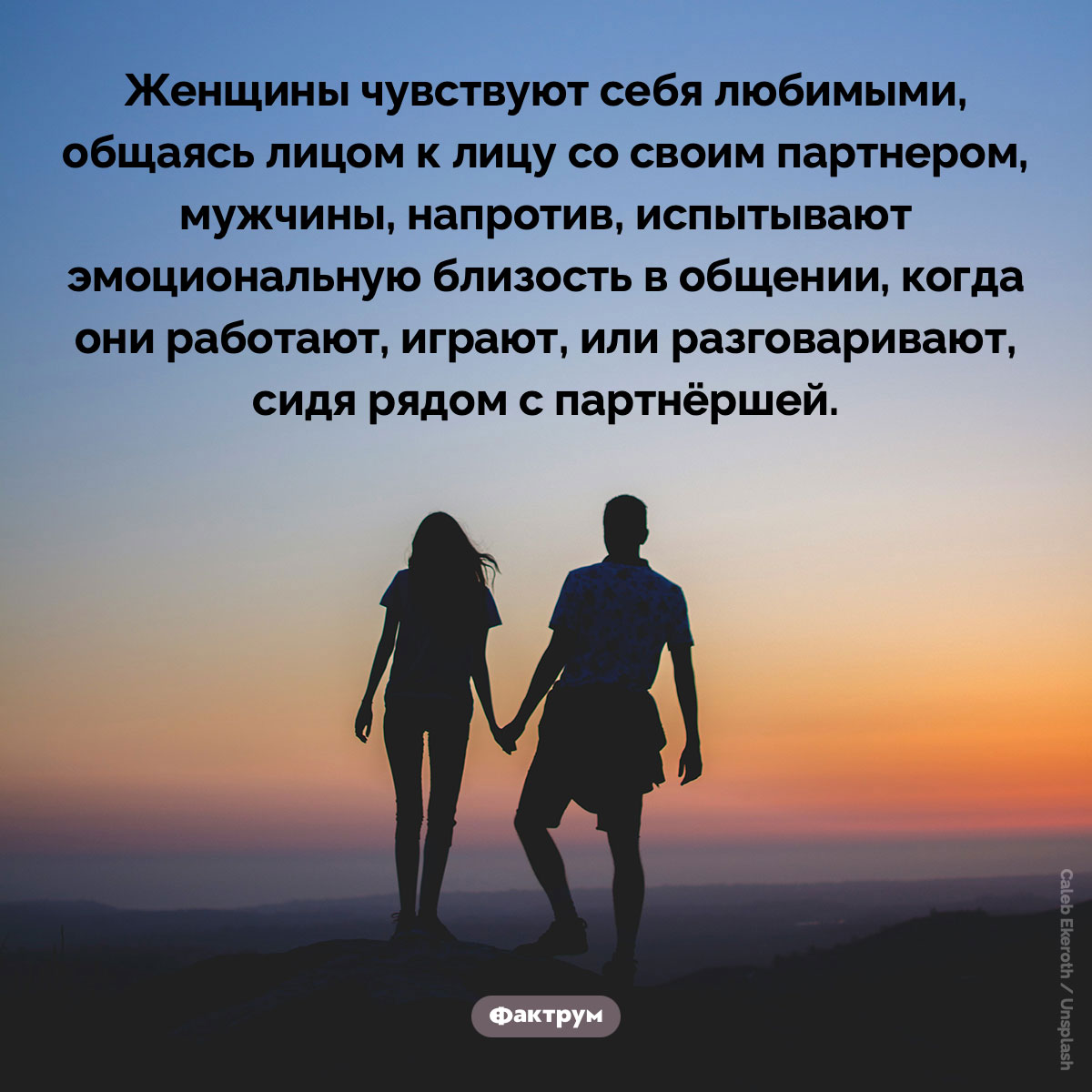 Женщины чувствуют себя любимыми, общаясь лицом к лицу со своим партнером. Женщины чувствуют себя любимыми, общаясь лицом к лицу со своим партнером, мужчины, напротив, испытывают эмоциональную близость в общении, когда они работают, играют, или разговаривают, сидя рядом с партнёршей.
