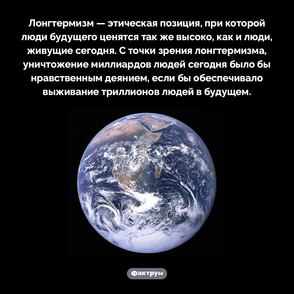 Что такое «лонгтермизм». Лонгтермизм — этическая позиция, при которой люди будущего ценятся так же высоко, как и люди, живущие сегодня. С точки зрения лонгтермизма, уничтожение миллиардов людей сегодня было бы нравственным деянием, если бы обеспечивало выживание триллионов людей в будущем.