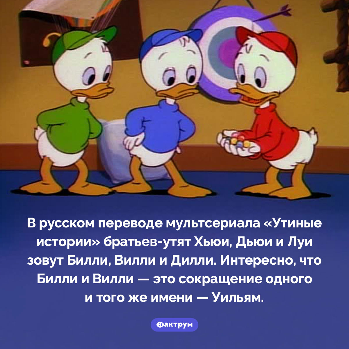 Настоящие имена Билли, Вилли и Дилли из «Утиных историй». В русском переводе мультсериала «Утиные истории» братьев-утят Хьюи, Дьюи и Луи зовут Билли, Вилли и Дилли. Интересно, что Билли и Вилли — это сокращение одного и того же имени — Уильям.