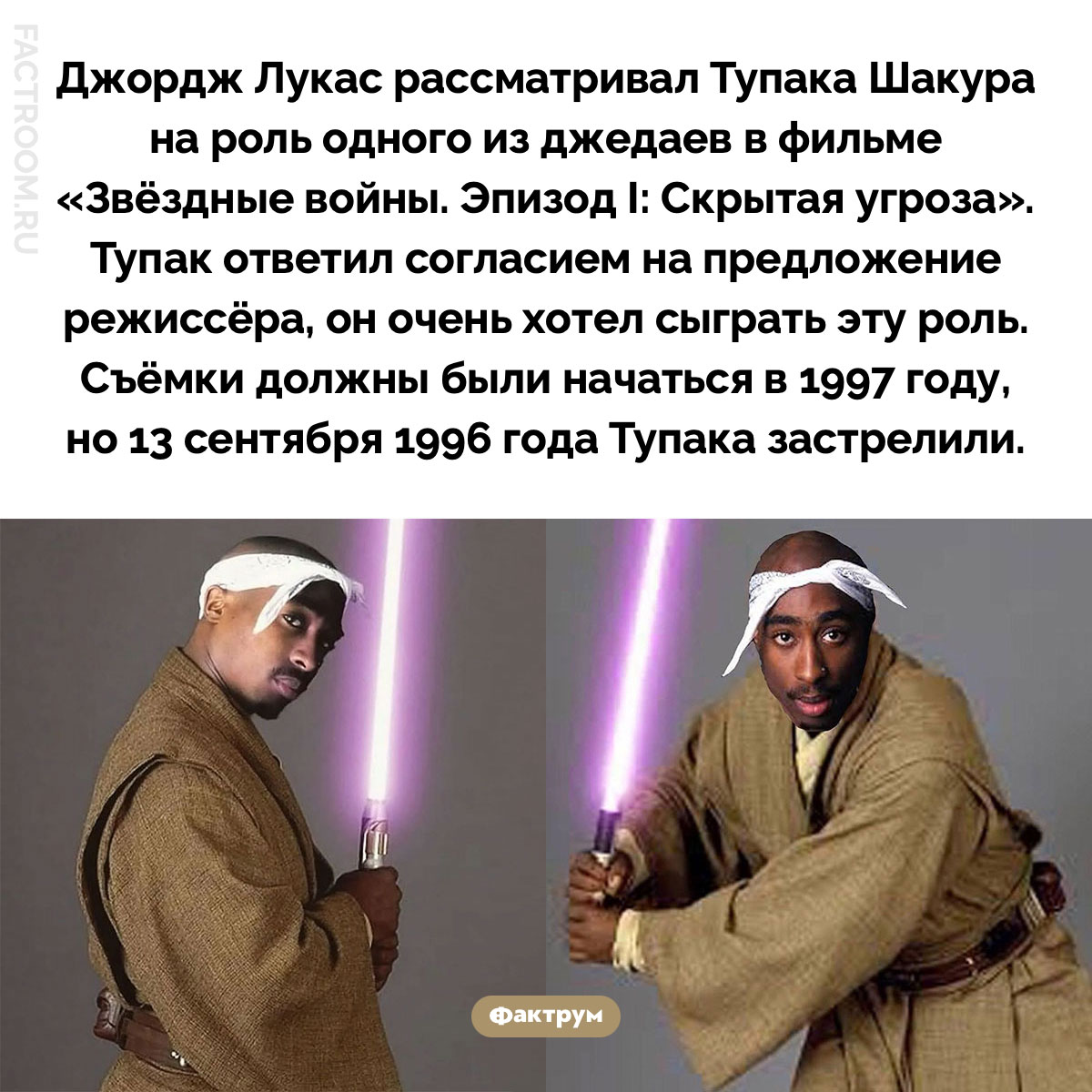 Тупак мог стать джедаем. Джордж Лукас рассматривал Тупака Шакура на роль одного из джедаев в фильме «Звёздные войны. Эпизод I: Скрытая угроза». Тупак ответил согласием на предложение режиссёра, он очень хотел сыграть эту роль. Съёмки должны были начаться в 1997 году, но 13 сентября 1996 года Тупака застрелили.