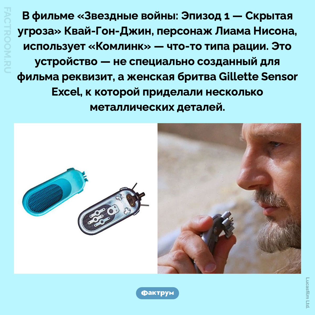 В&nbsp;«Скрытой угрозе» один из&nbsp;персонажей ведёт переговоры по&nbsp;женской бритве «Жиллетт». В фильме «Звездные войны: Эпизод 1 — Скрытая угроза» Квай-Гон-Джин, персонаж Лиама Нисона, использует «Комлинк» — что-то типа рации. Это устройство — не специально созданный для фильма реквизит, а женская бритва Gillette Sensor Excel, к которой приделали несколько металлических деталей.
