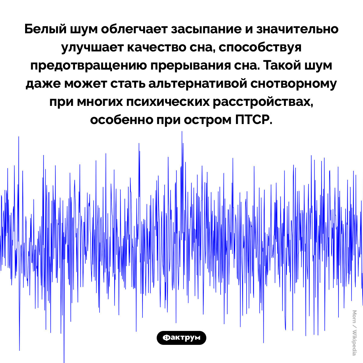 Белый шум благоприятно влияет на сон. Белый шум облегчает засыпание и значительно улучшает качество сна, способствуя предотвращению прерывания сна. Такой шум даже может стать альтернативой снотворному при многих психических расстройствах, особенно при остром ПТСР.