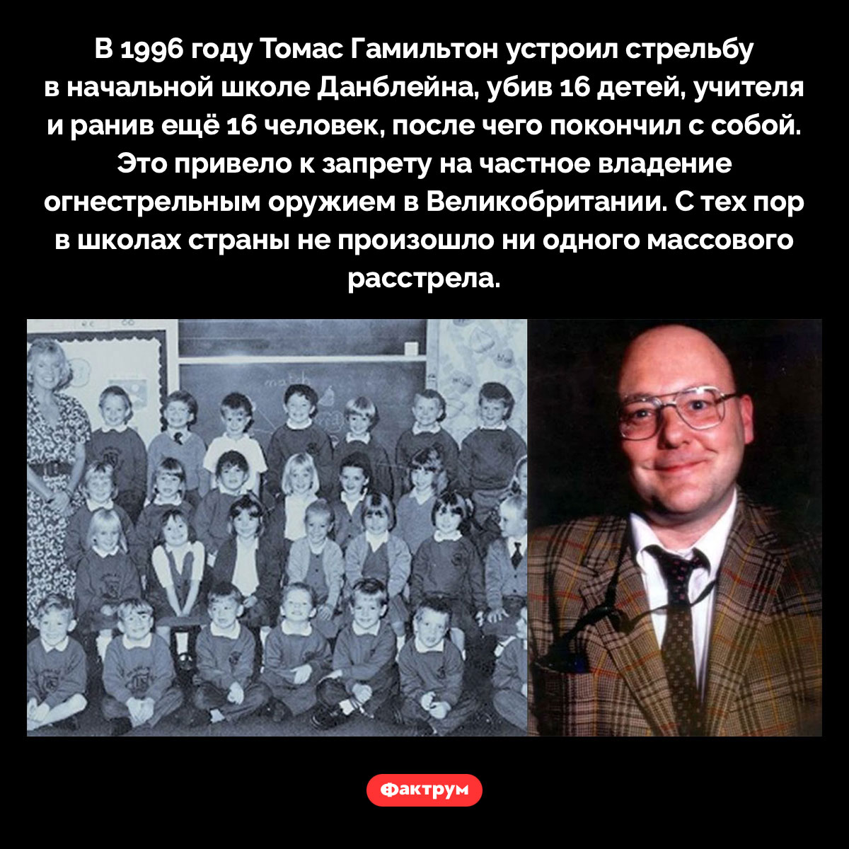Массовое убийство в начальной школе Данблейна. В 1996 году Томас Гамильтон устроил стрельбу в начальной школе Данблейна, убив 16 детей, учителя и ранив ещё 16 человек, после чего покончил с собой. Это привело к запрету на частное владение огнестрельным оружием в Великобритании. С тех пор в школах страны не произошло ни одного массового расстрела.