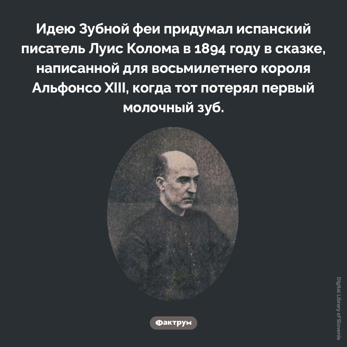 Зубная фея — не фольклорный персонаж. Идею Зубной феи придумал испанский писатель Луис Колома в 1894 году в сказке, написанной для восьмилетнего короля Альфонсо XIII, когда тот потерял первый молочный зуб.