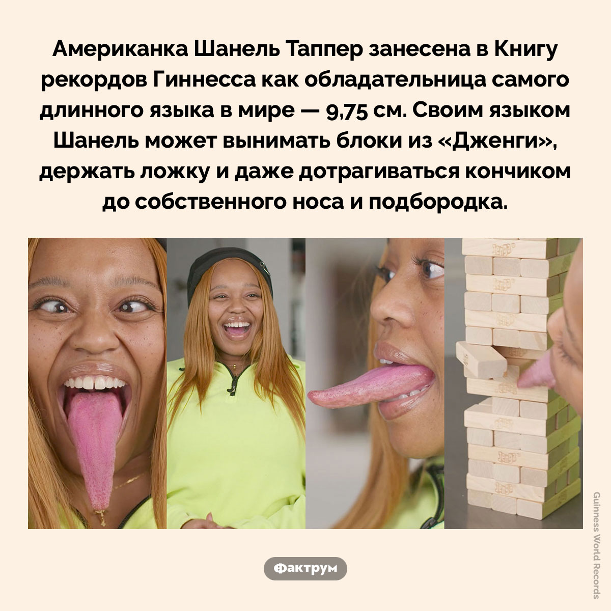 Самый длинный язык в мире. Американка Шанель Таппер занесена в Книгу рекордов Гиннесса как обладательница самого длинного языка в мире — 9,75 см. Своим языком Шанель может вынимать блоки из «Дженги», держать ложку и даже дотрагиваться кончиком до собственного носа и подбородка.