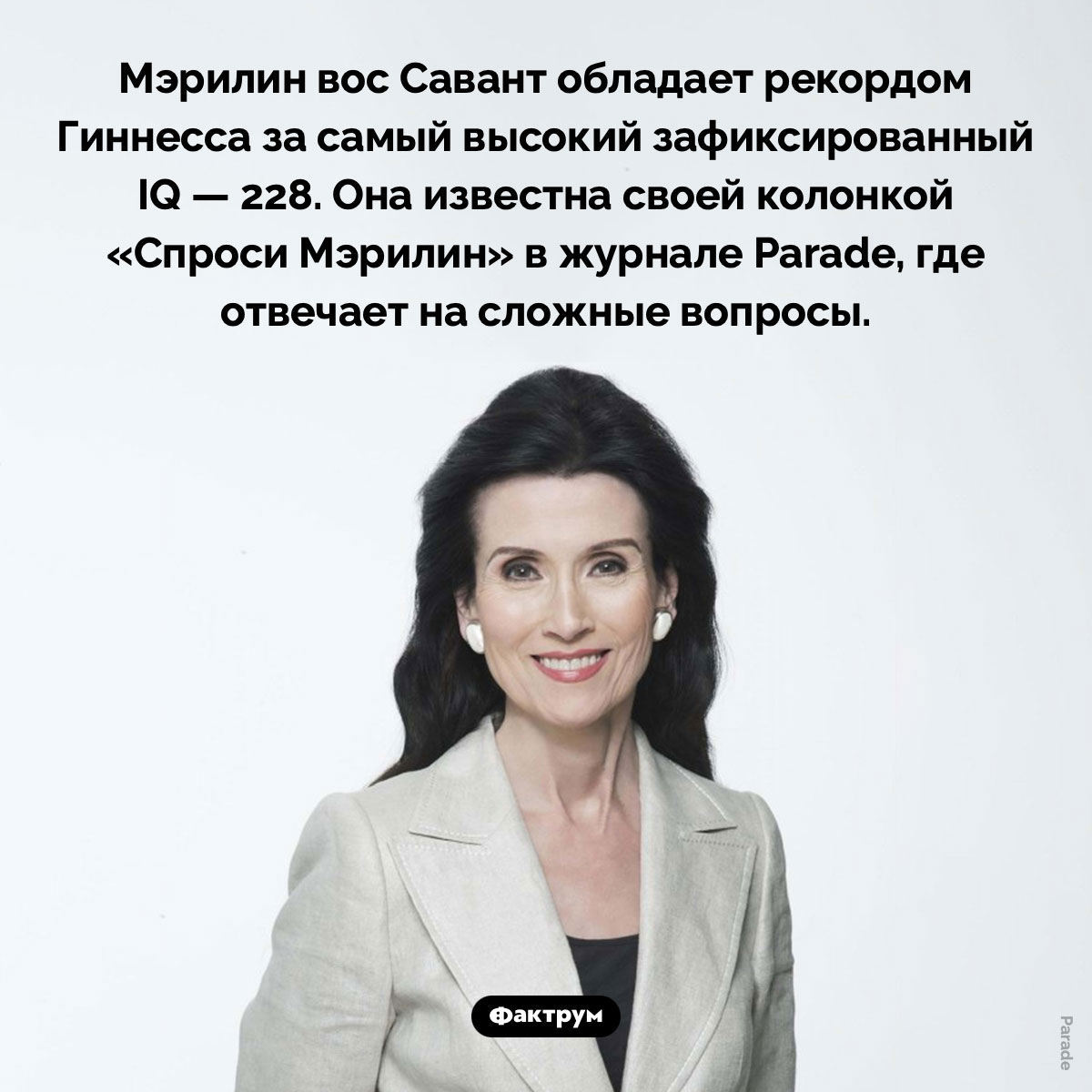 Самый высокий зафиксированный IQ. Мэрилин вос Савант обладает рекордом Книги Гиннесса за самый высокий зафиксированный IQ — 228. Она известна своей колонкой «Спроси Мэрилин» в журнале Parade, где отвечает на сложные вопросы.