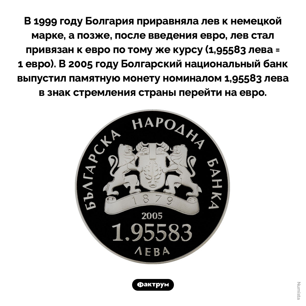 1,95583 лева. В 1999 году Болгария приравняла лев к немецкой марке, а позже, после введения евро, лев стал привязан к евро по тому же курсу (1,95583 лева = 1 евро). В 2005 году Болгарский национальный банк выпустил памятную монету номиналом 1,95583 лева в знак стремления страны перейти на евро.
