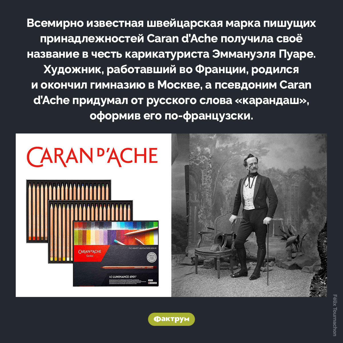 Caran d’Ache. Всемирно известная швейцарская марка пишущих принадлежностей Caran d’Ache получила своё название в честь карикатуриста Эммануэля Пуаре. Художник, работавший во Франции, родился и окончил гимназию в Москве, а псевдоним Caran d’Ache придумал от русского слова «карандаш», оформив его по-французски.