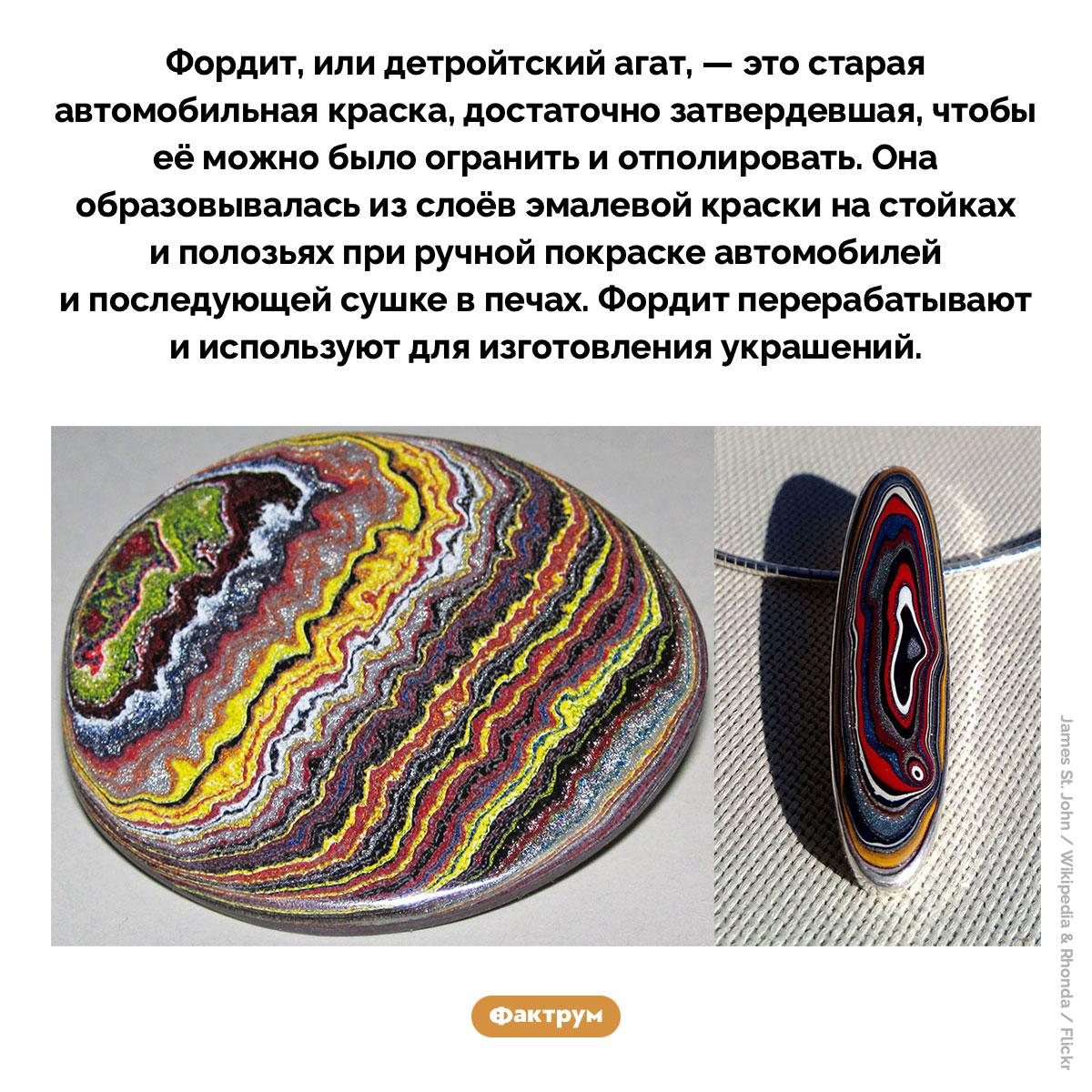 Фордит. Фордит, или детройтский агат, — это старая автомобильная краска, достаточно затвердевшая, чтобы её можно было огранить и отполировать. Она образовывалась из слоёв эмалевой краски на стойках и полозьях при ручной покраске автомобилей и последующей сушке в печах. Фордит перерабатывают и используют для изготовления украшений.