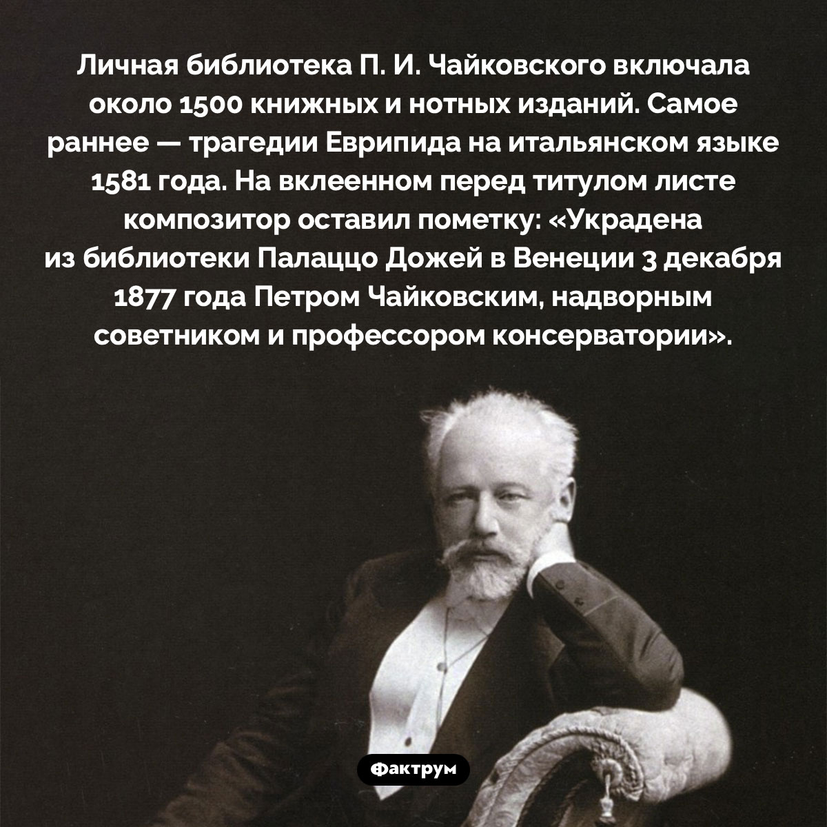 Личная библиотека Чайковского. Личная библиотека П. И. Чайковского включала около 1500 книжных и нотных изданий. Самое раннее — трагедии Еврипида на итальянском языке 1581 года. На вклеенном перед титулом листе композитор оставил пометку: «Украдена из библиотеки Палаццо Дожей в Венеции 3 декабря 1877 года Петром Чайковским, надворным советником и профессором консерватории».