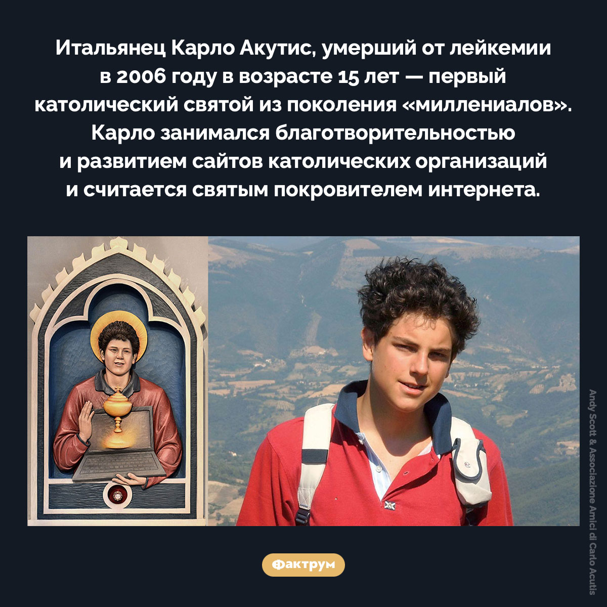 Первый святой из поколения «миллениалов». Итальянец Карло Акутис, умерший от лейкемии в 2006 году в возрасте 15 лет — первый католический святой из поколения «миллениалов». Карло занимался благотворительностью и развитием сайтов католических организаций и считается святым покровителем интернета.