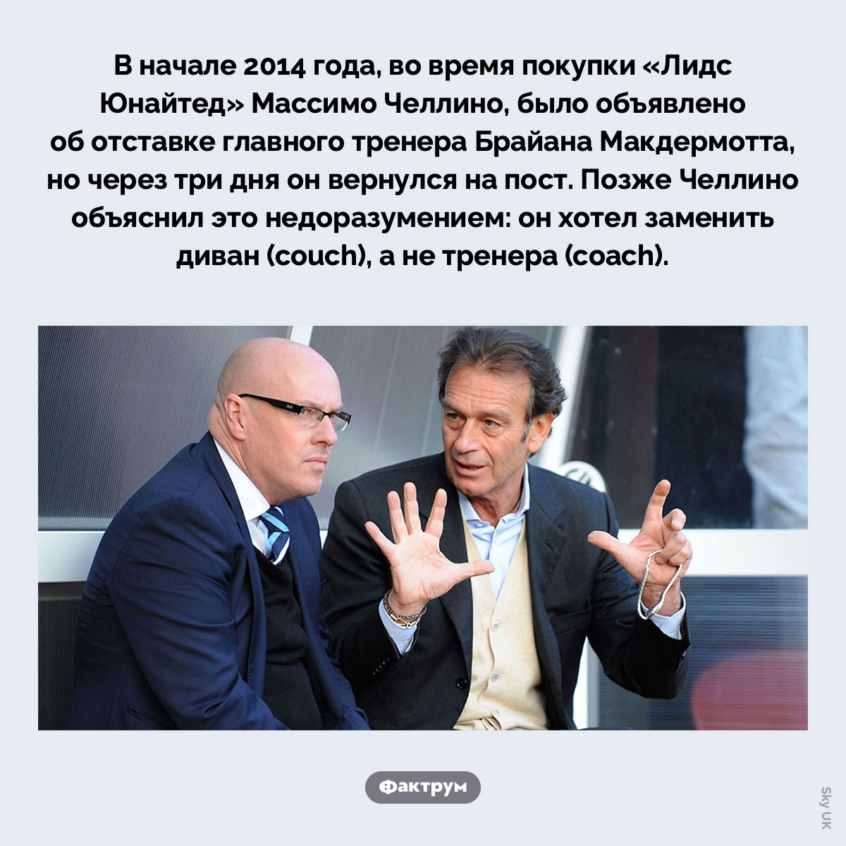 Смена тренера вместо дивана. В начале 2014 года, во время покупки «Лидс Юнайтед» Массимо Челлино, было объявлено об отставке главного тренера Брайана Макдермотта, но через три дня он вернулся на пост. Позже Челлино объяснил это недоразумением: он хотел заменить диван (couch), а не тренера (coach).