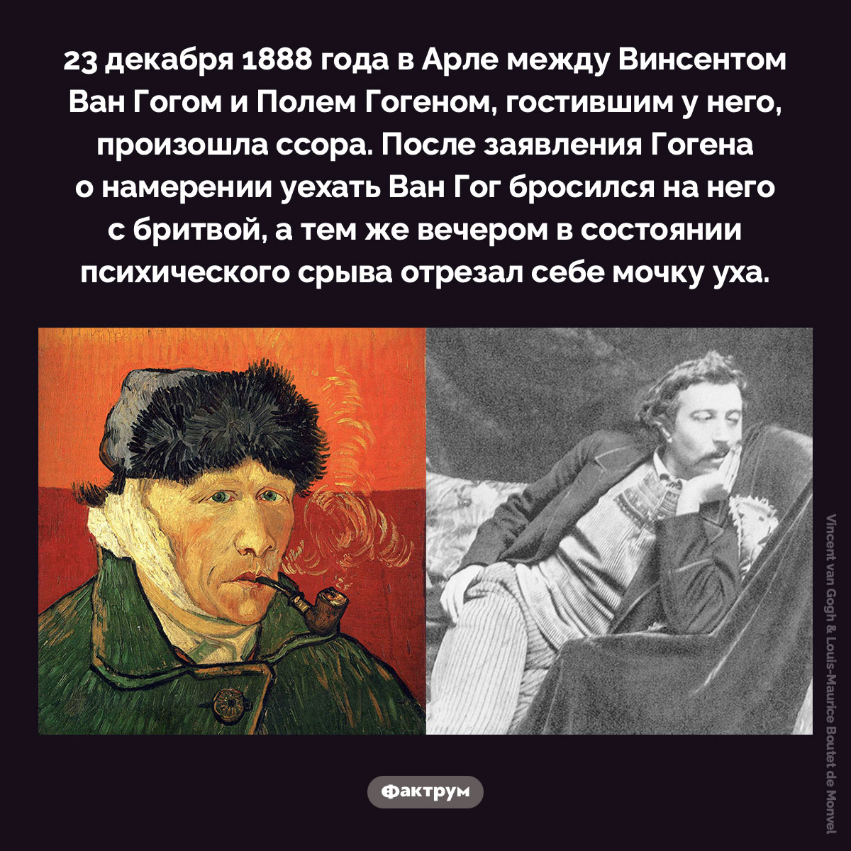 Ссора Ван Гогом и Гогеном. 23 декабря 1888 года в Арле между Винсентом Ван Гогом и Полем Гогеном, гостившим у него, произошла ссора. После заявления Гогена о намерении уехать Ван Гог бросился на него с бритвой, а тем же вечером в состоянии психического срыва отрезал себе мочку уха.