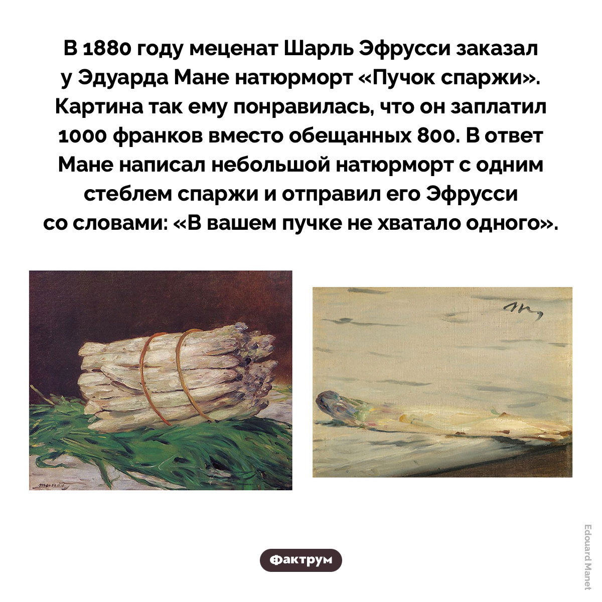 «В вашем пучке не хватало одного». В 1880 году меценат Шарль Эфрусси заказал у Эдуарда Мане натюрморт «Пучок спаржи». Картина так ему понравилась, что он заплатил 1000 франков вместо обещанных 800. В ответ Мане написал небольшой натюрморт с одним стеблем спаржи и отправил его Эфрусси со словами: «В вашем пучке не хватало одного».