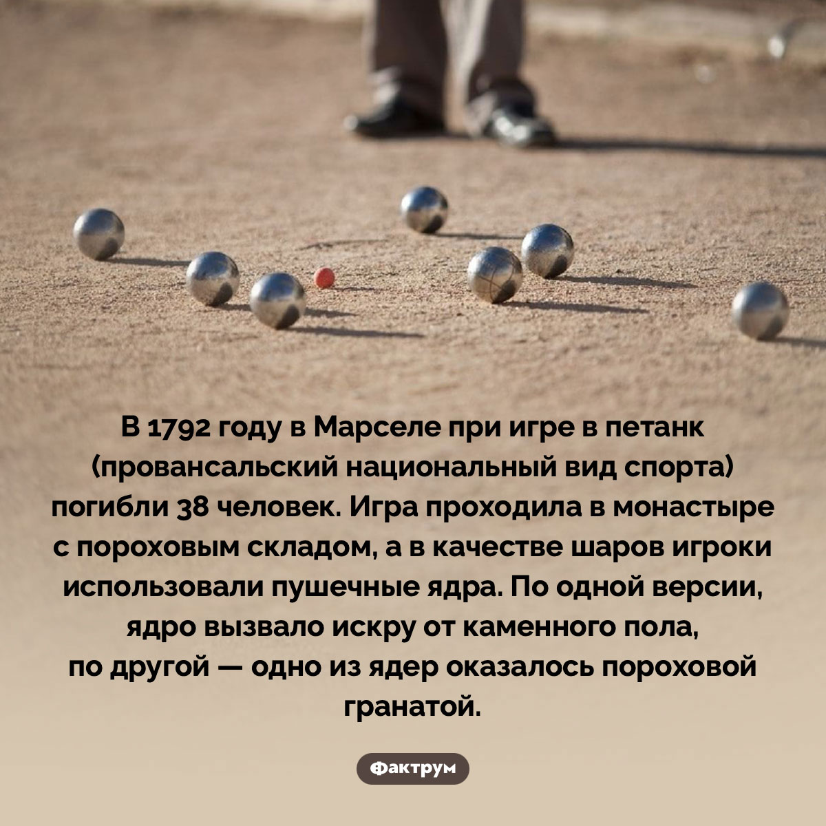 Взрывной петанк. В 1792 году в Марселе при игре в петанк (провансальский национальный вид спорта) погибли 38 человек. Игра проходила в монастыре с пороховым складом, а в качестве шаров игроки использовали пушечные ядра. По одной версии, ядро вызвало искру от каменного пола, по другой — одно из ядер оказалось пороховой гранатой.