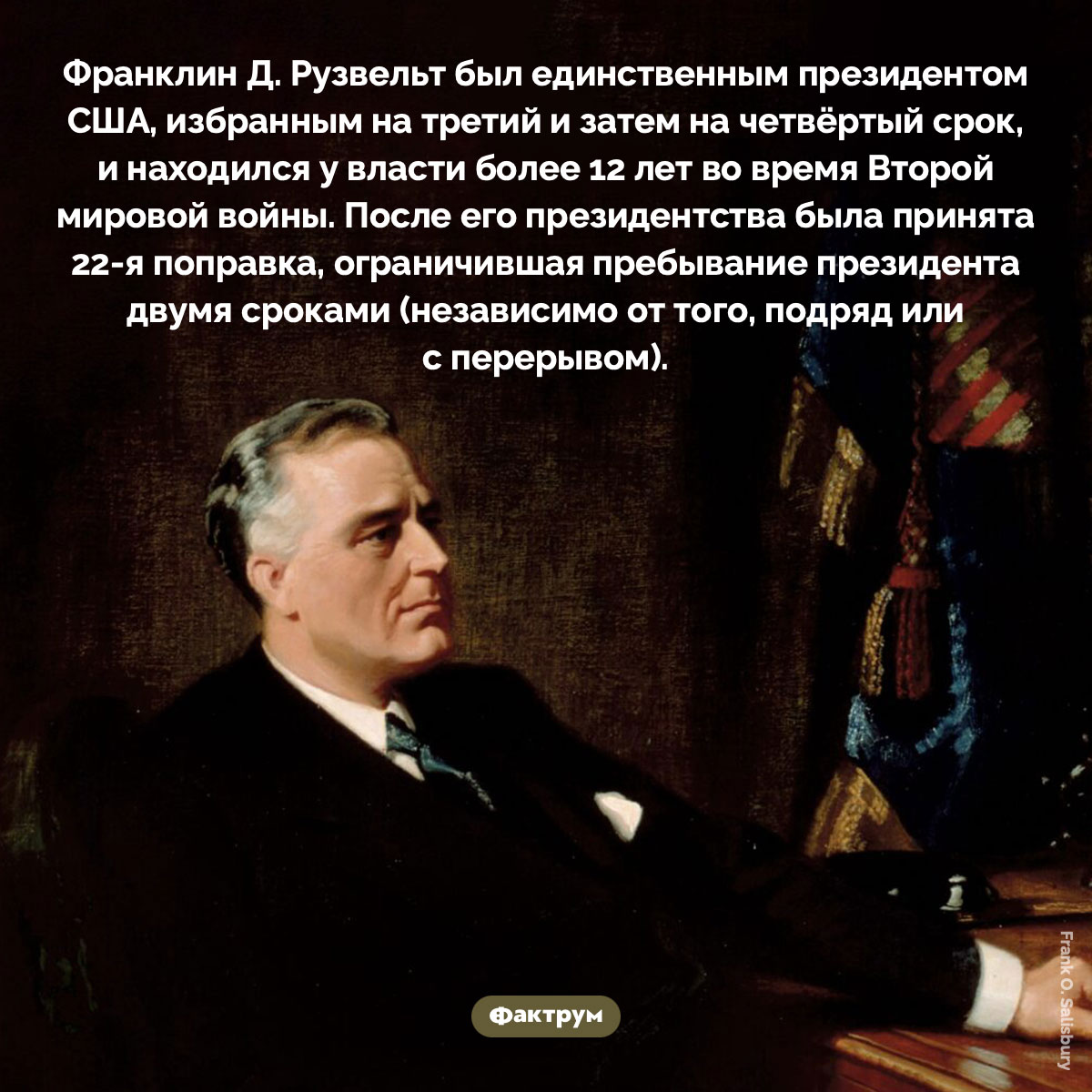Единственный президент США, избранный на третий и затем на четвёртый срок. Франклин Д. Рузвельт был единственным президентом США, избранным на третий и затем на четвёртый срок, и находился у власти более 12 лет во время Второй мировой войны. После его президентства была принята 22-я поправка, ограничившая пребывание президента двумя сроками (независимо от того, подряд или с перерывом).