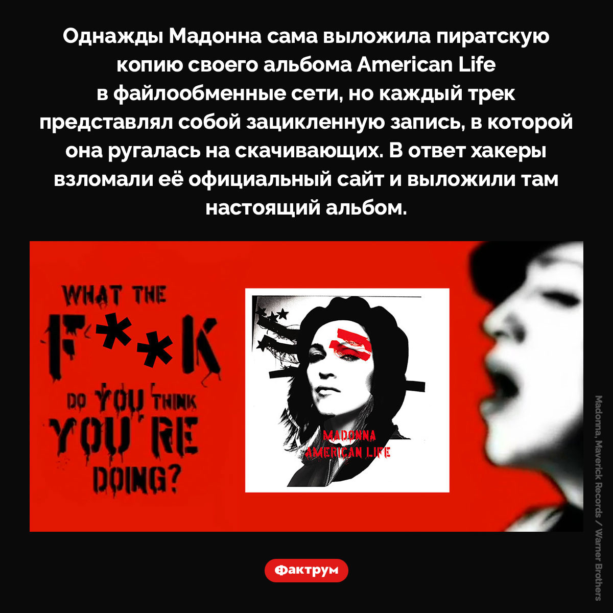 Мадонна и пираты. Однажды Мадонна сама выложила пиратскую копию своего альбома American Life в файлообменные сети, но каждый трек представлял собой зацикленную запись, в которой она ругалась на скачивающих. В ответ хакеры взломали её официальный сайт и выложили там настоящий альбом.