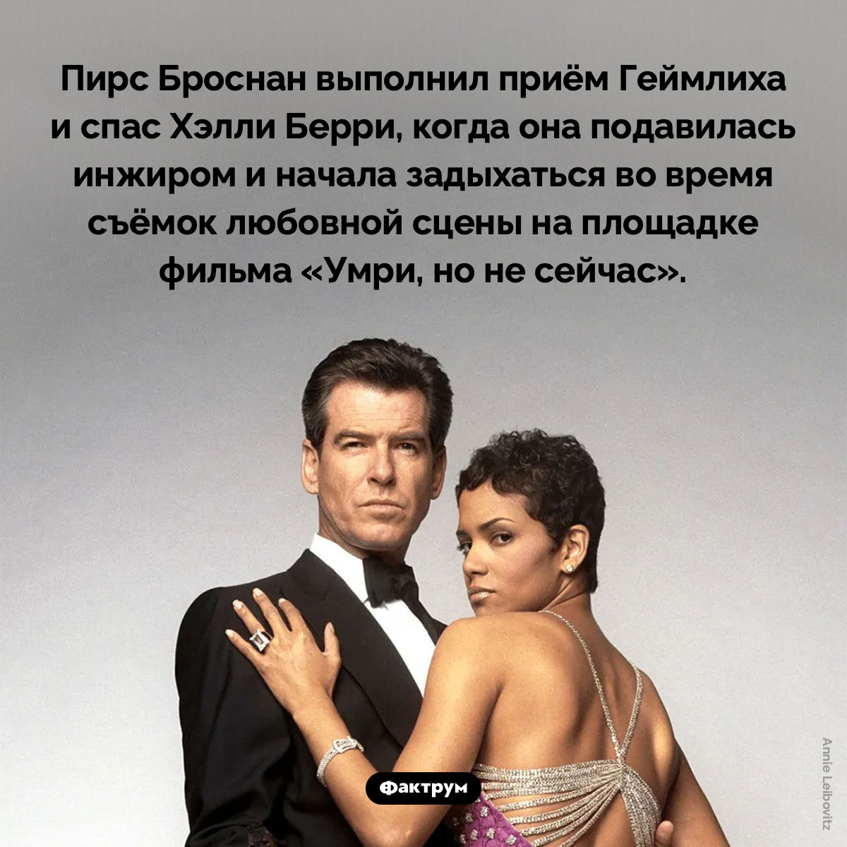 Пирс Броснан спас жизнь Хэлли Берри. Пирс Броснан выполнил приём Геймлиха и спас Хэлли Берри, когда она подавилась инжиром и начала задыхаться во время съёмок любовной сцены на площадке фильма «Умри, но не сейчас».