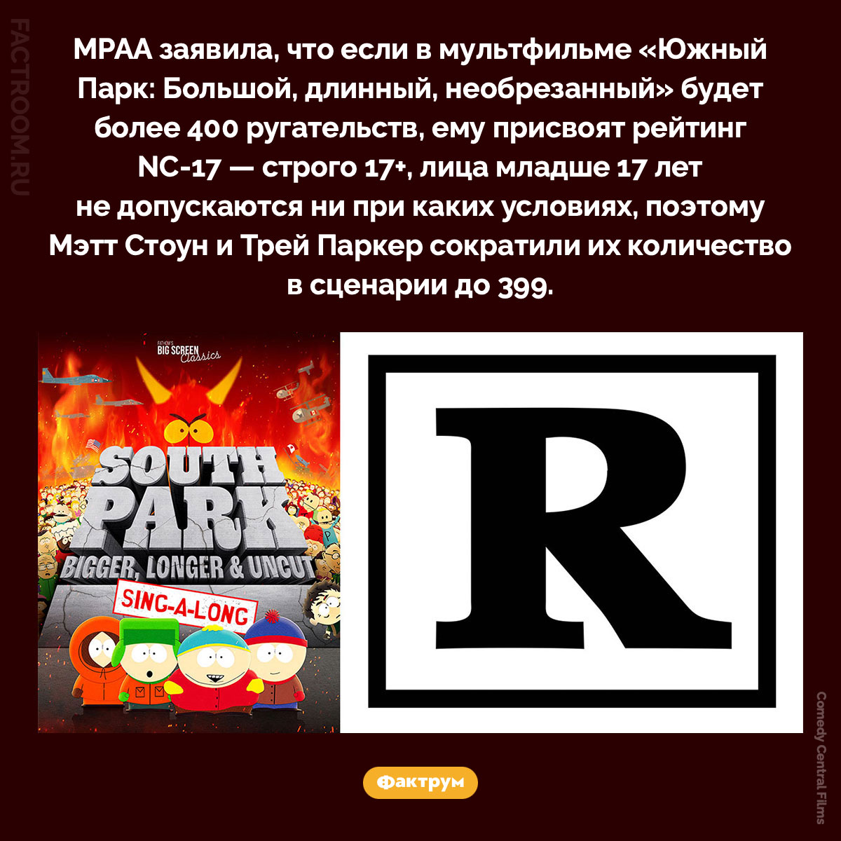 399 ругательств. MPAA заявила, что если в мультфильме «Южный Парк: Большой, длинный, необрезанный» будет более 400 ругательств, ему присвоят рейтинг NC-17 — строго 17+, лица младше 17 лет не допускаются ни при каких условиях, поэтому Мэтт Стоун и Трей Паркер сократили их количество в сценарии до 399.