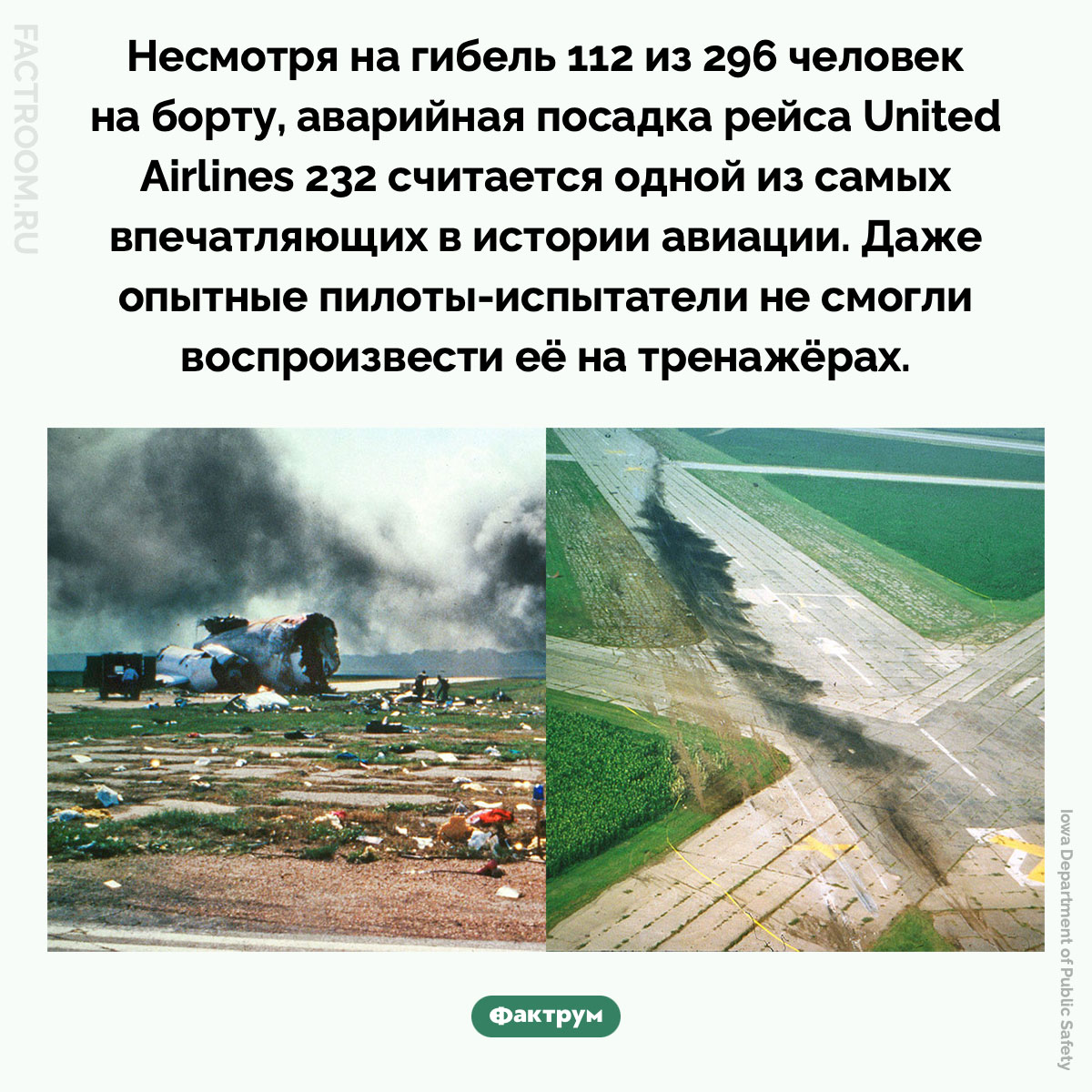 Аварийная посадка рейса United Airlines 232. Несмотря на гибель 112 из 296 человек на борту, аварийная посадка рейса United Airlines 232 считается одной из самых впечатляющих в истории авиации. Даже опытные пилоты-испытатели не смогли воспроизвести её на тренажёрах.