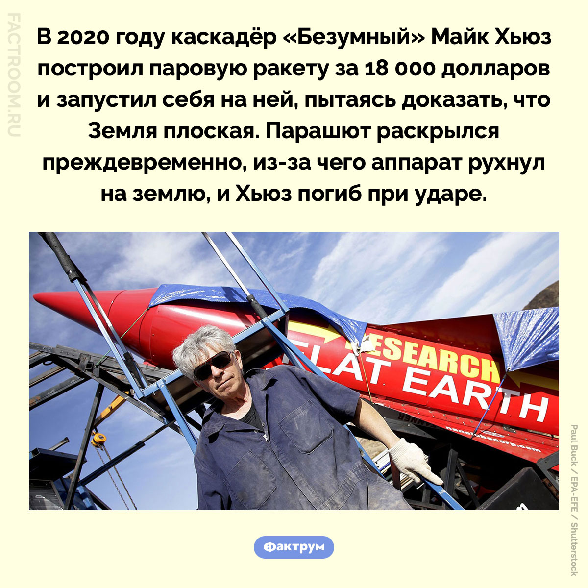 «Безумный» Майк Хьюз. В 2020 году каскадёр «Безумный» Майк Хьюз построил паровую ракету за 18 000 долларов и запустил себя на ней, пытаясь доказать, что Земля плоская. Парашют раскрылся преждевременно, из-за чего аппарат рухнул на землю, и Хьюз погиб при ударе.