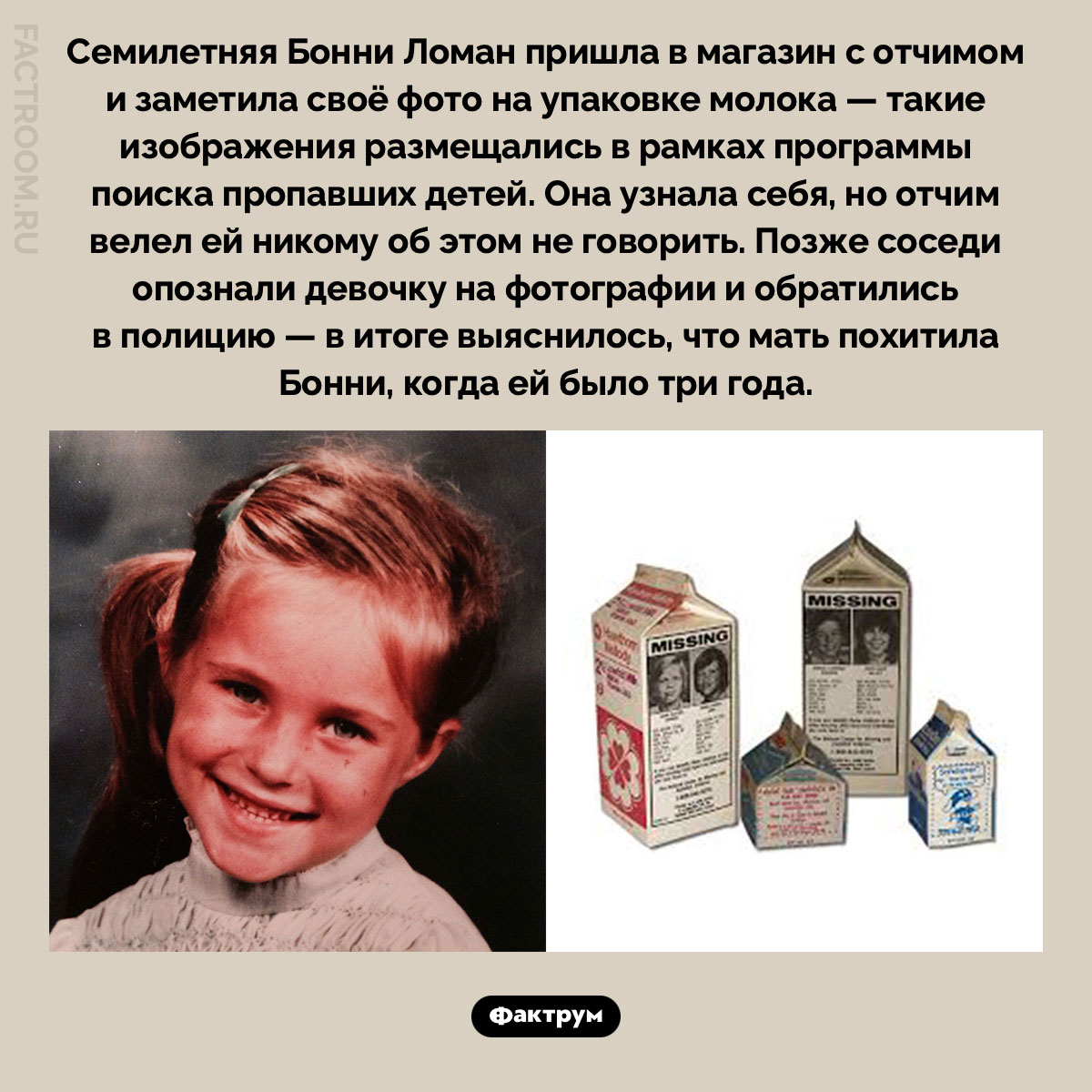 Бонни Ломан и фото на пакете молока. Семилетняя Бонни Ломан пришла в магазин с отчимом и заметила своё фото на упаковке молока — такие изображения размещались в рамках программы поиска пропавших детей. Она узнала себя, но отчим велел ей никому об этом не говорить. Позже соседи опознали девочку на фотографии и обратились в полицию — в итоге выяснилось, что мать похитила Бонни, когда ей было три года.