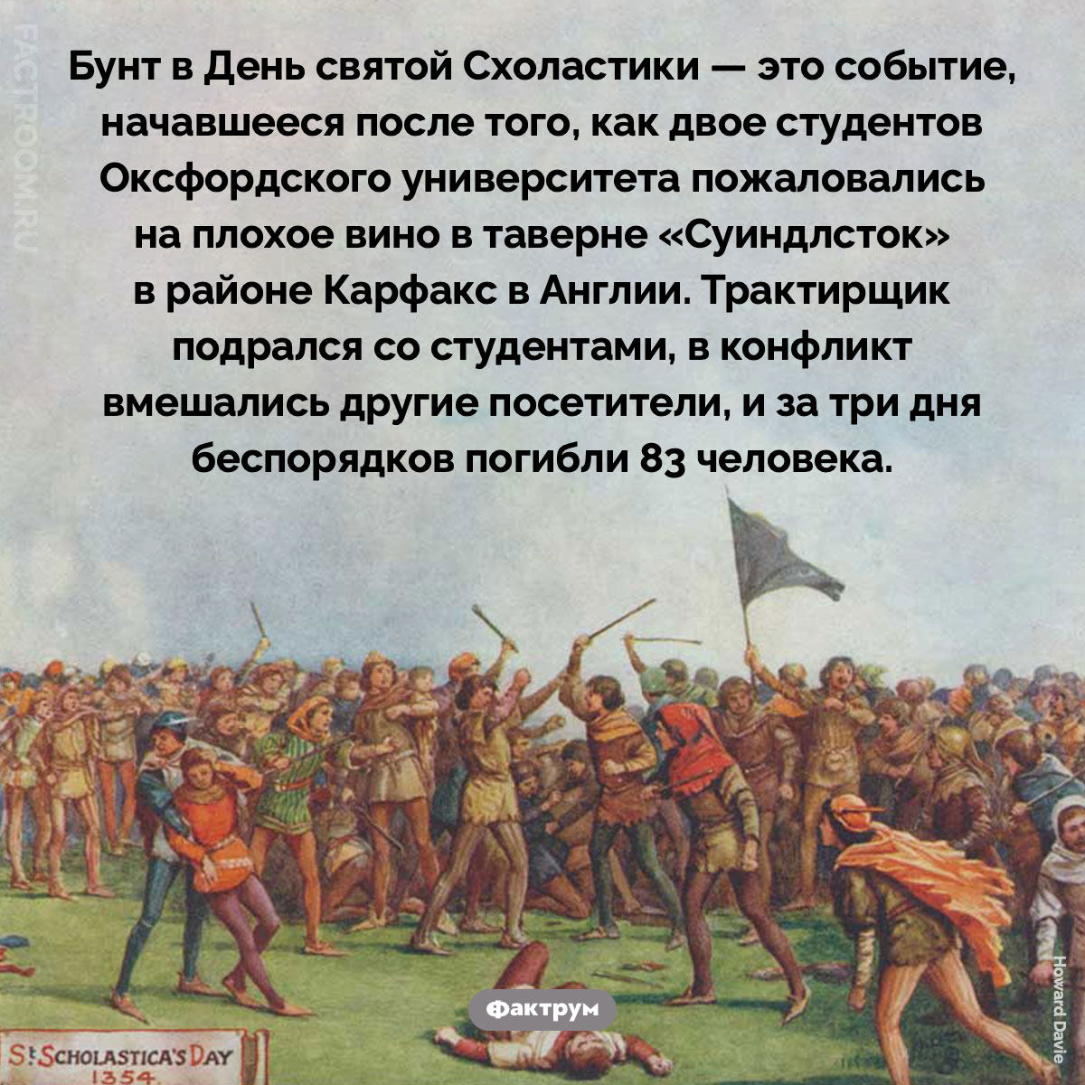 Бунт в День святой Схоластики. Бунт в День святой Схоластики — это событие, начавшееся после того, как двое студентов Оксфордского университета пожаловались на плохое вино в таверне «Суиндлсток» в районе Карфакс в Англии. Трактирщик подрался со студентами, в конфликт вмешались другие посетители, и за три дня беспорядков погибли 83 человека.