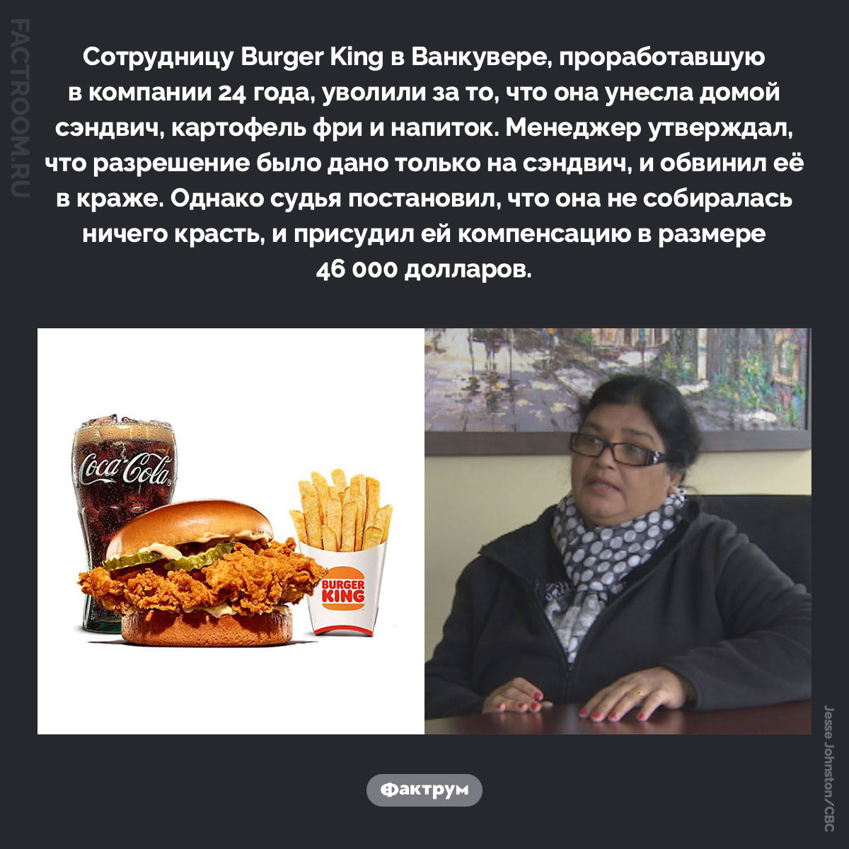 Картофель фри, напиток и 46 000 долларов. Сотрудницу Burger King в Ванкувере, проработавшую в компании 24 года, уволили за то, что она унесла домой сэндвич, картофель фри и напиток. Менеджер утверждал, что разрешение было дано только на сэндвич, и обвинил её в краже. Однако судья постановил, что она не собиралась ничего красть, и присудил ей компенсацию в размере 46 000 долларов.