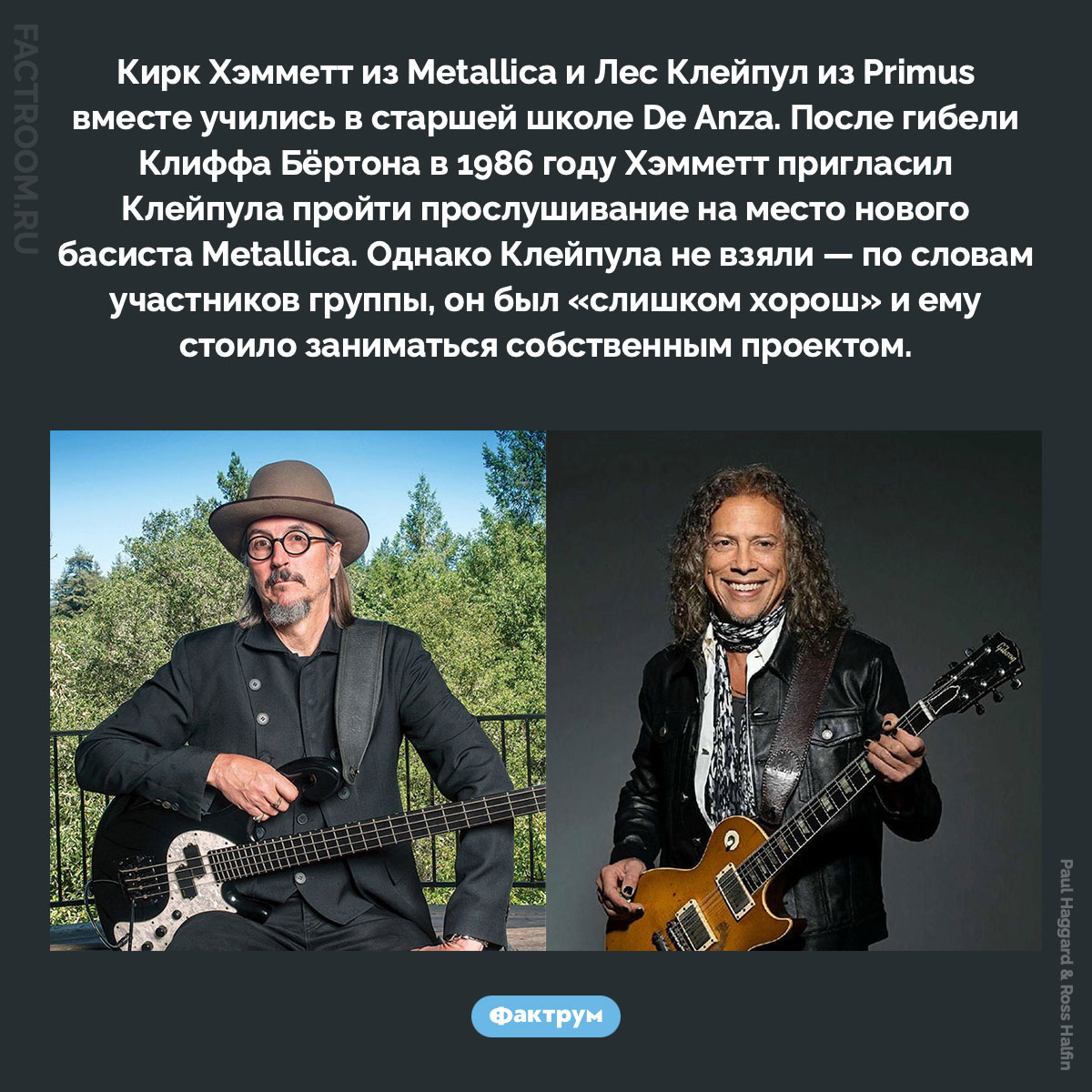 Лес Клейпул из Primus чуть не стал басистом Metallica. Кирк Хэмметт из Metallica и Лес Клейпул из Primus вместе учились в старшей школе De Anza. После гибели Клиффа Бёртона в 1986 году Хэмметт пригласил Клейпула пройти прослушивание на место нового басиста Metallica. Однако Клейпула не взяли — по словам участников группы, он был «слишком хорош» и ему стоило заниматься собственным проектом.
