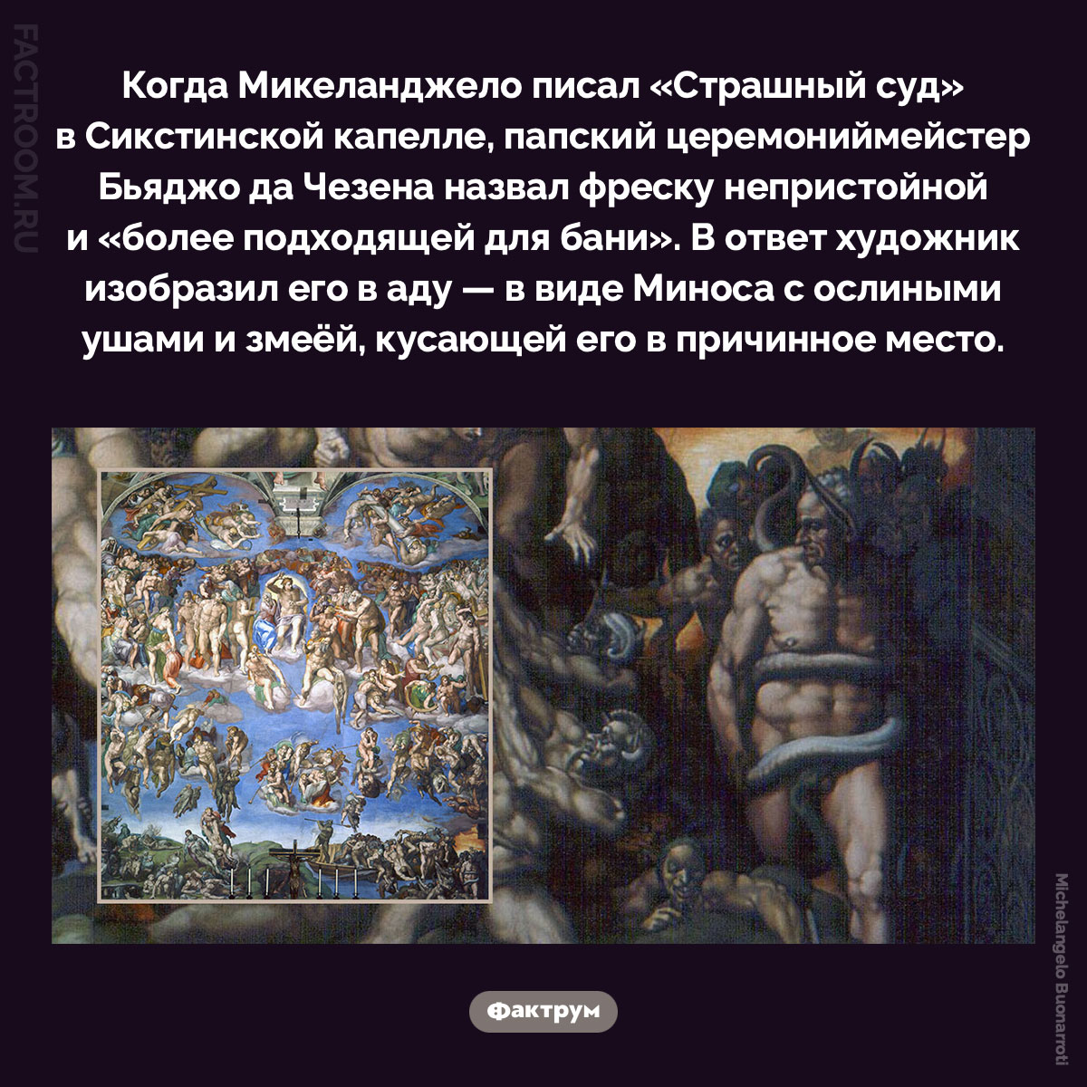 Месть Микеланджело. Когда Микеланджело писал «Страшный суд» в Сикстинской капелле, папский церемониймейстер Бьяджо да Чезена назвал фреску непристойной и «более подходящей для бани». В ответ художник изобразил его в аду — в виде Миноса с ослиными ушами и змеёй, кусающей его в причинное место.