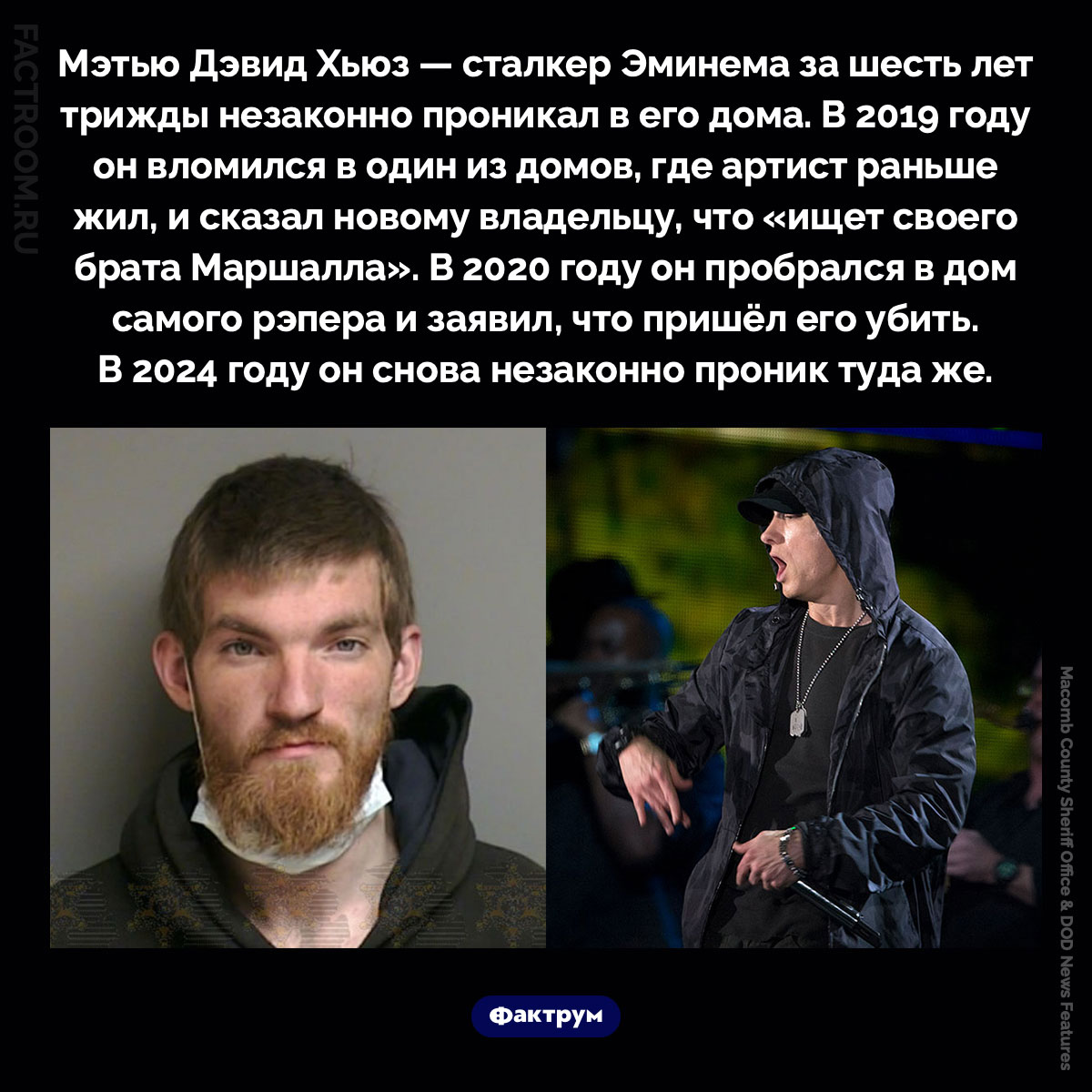 Преследователь Эминема. Мэтью Дэвид Хьюз — сталкер Эминема за шесть лет трижды незаконно проникал в его дома. В 2019 году он вломился в один из домов, где артист раньше жил, и сказал новому владельцу, что «ищет своего брата Маршалла». В 2020 году он пробрался в дом самого рэпера и заявил, что пришёл его убить. В 2024 году он снова незаконно проник туда же.