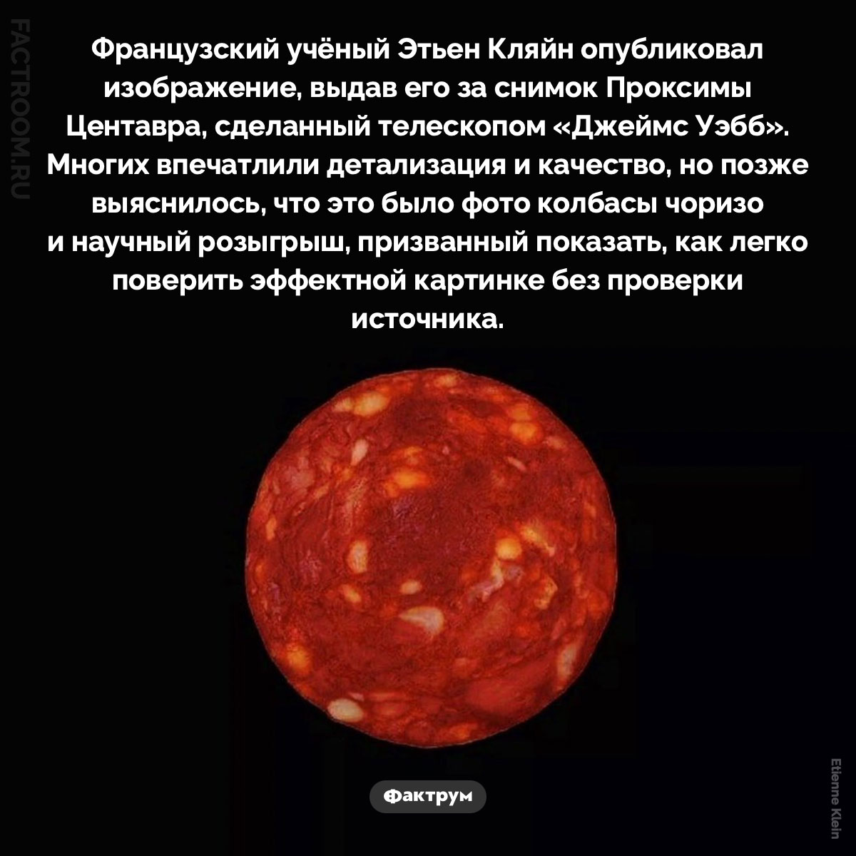 Проксима чоризо. Французский учёный Этьен Кляйн опубликовал изображение, выдав его за снимок Проксимы Центавра, сделанный телескопом James Webb. Многих впечатлили детализация и качество, но позже выяснилось, что это было фото колбасы чоризо и научный розыгрыш, призванный показать, как легко поверить эффектной картинке без проверки источника.
