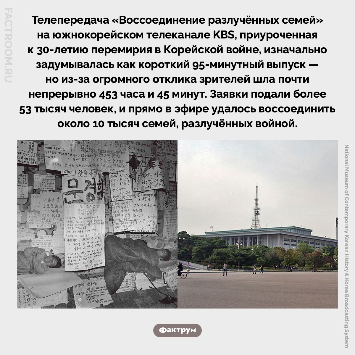 Воссоединение разлучённых семей. Телепередача «Воссоединение разлучённых семей» на южнокорейском телеканале KBS, приуроченная к 30-летию перемирия в Корейской войне, изначально задумывалась как короткий 95-минутный выпуск — но из-за огромного отклика зрителей шла почти непрерывно 453 часа и 45 минут. Заявки подали более 53 тысяч человек, и прямо в эфире удалось воссоединить около 10 тысяч семей, разлучённых войной.