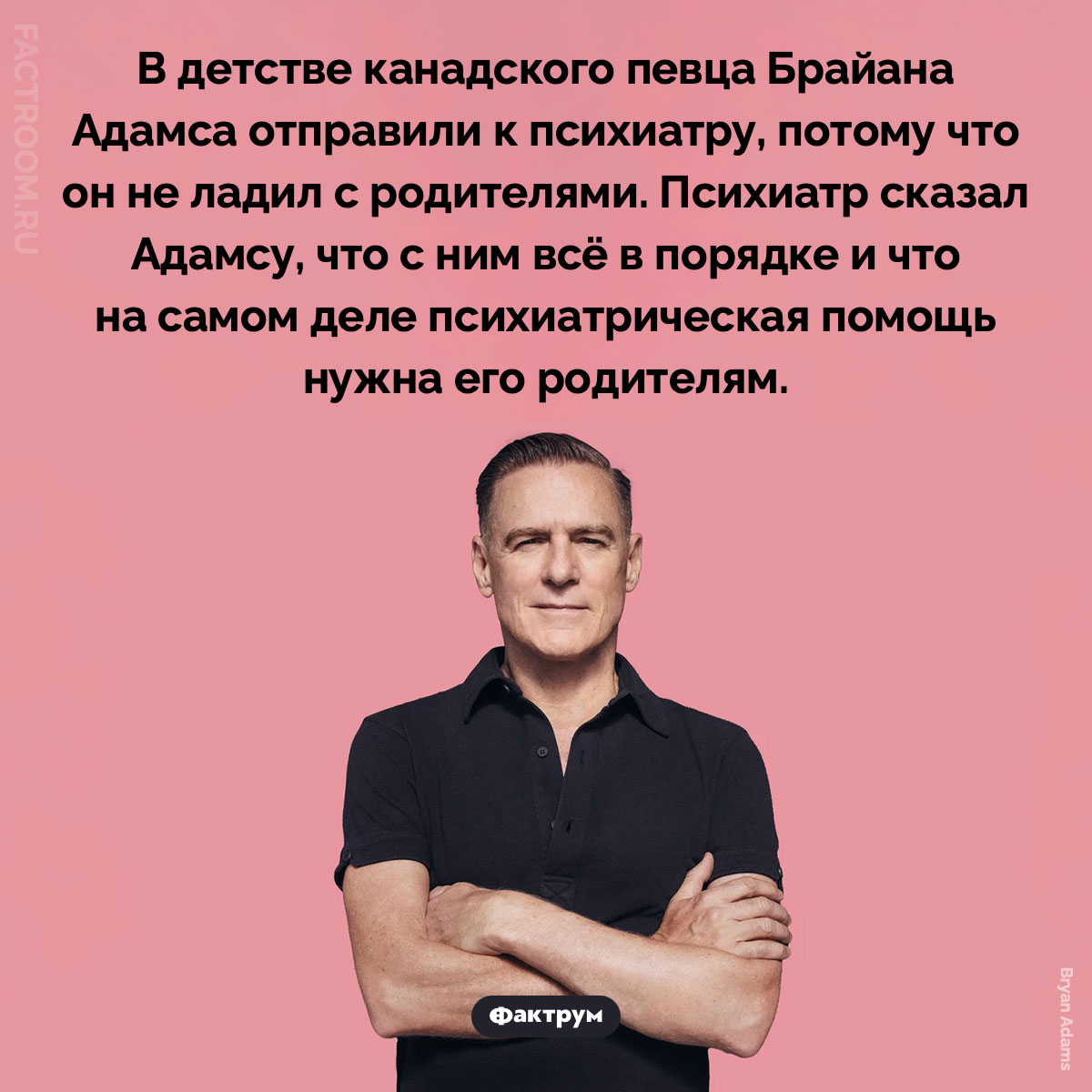 Брайан Адамс и психиатр. В детстве канадского певца Брайана Адамса отправили к психиатру, потому что он не ладил с родителями. Психиатр сказал Адамсу, что с ним всё в порядке и что на самом деле психиатрическая помощь нужна его родителям.