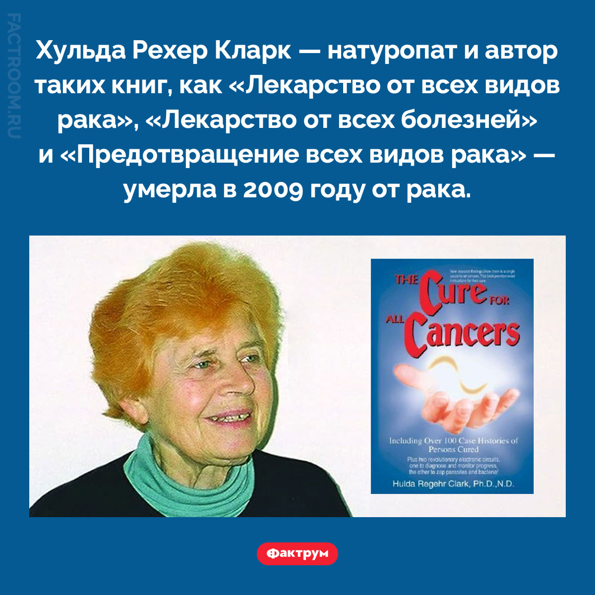 Хульда Рехер Кларк. Хульда Рехер Кларк — натуропат и автор таких книг, как «Лекарство от всех видов рака», «Лекарство от всех болезней» и «Предотвращение всех видов рака» — умерла в 2009 году от рака.