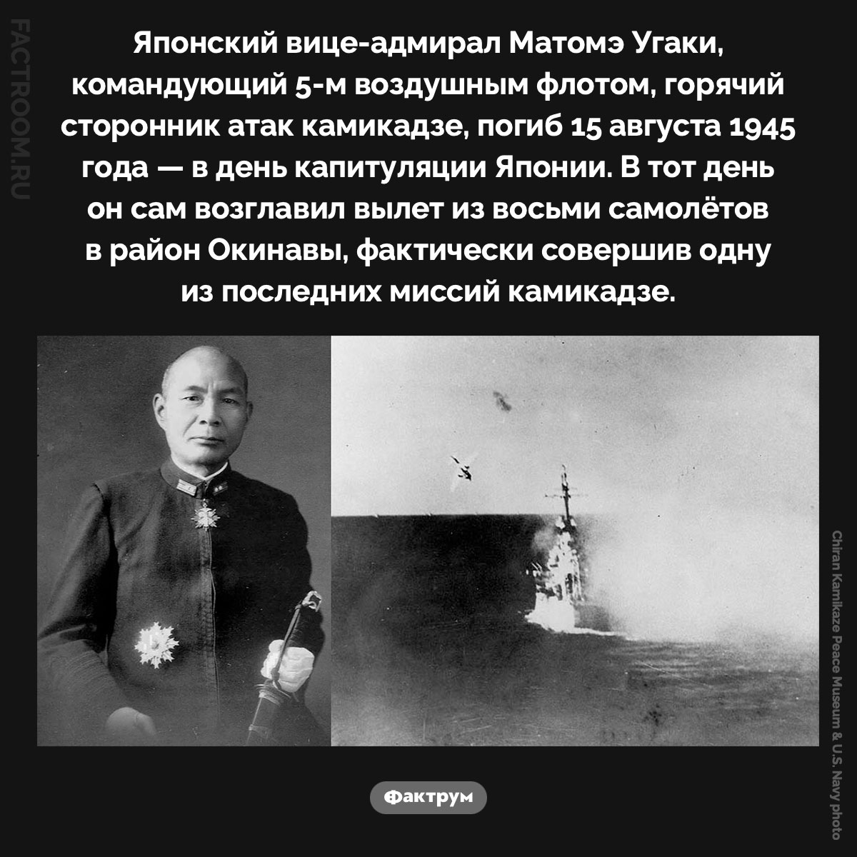Матомэ Угаки — один из последних камикадзе. Японский вице-адмирал Матомэ Угаки, командующий 5-м воздушным флотом, горячий сторонник атак камикадзе, погиб 15 августа 1945 года — в день капитуляции Японии. В тот день он сам возглавил вылет из восьми самолётов в район Окинавы, фактически совершив одну из последних миссий камикадзе.