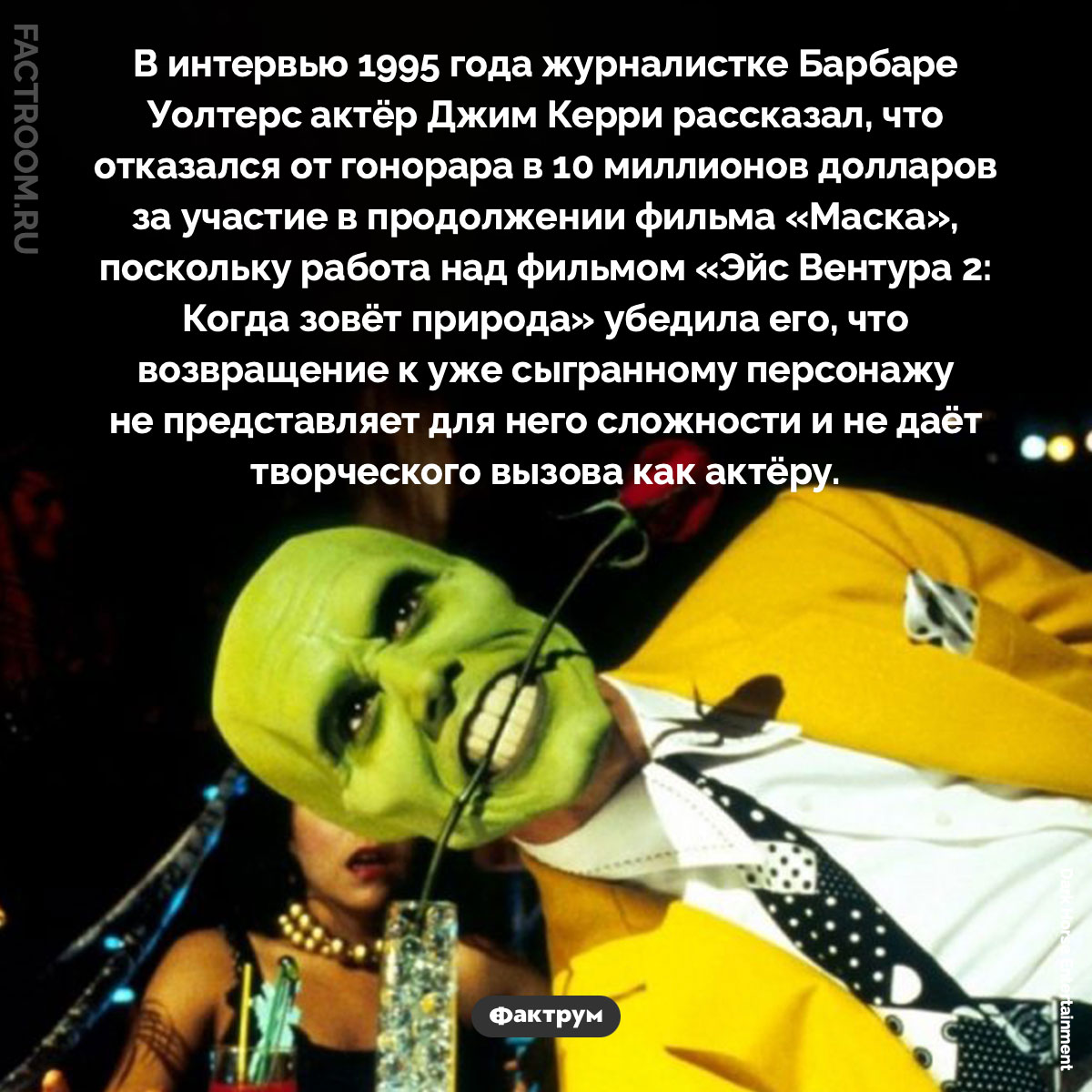 Почему Джим Керри отказался от роли в «Маске 2». В интервью 1995 года журналистке Барбаре Уолтерс актёр Джим Керри рассказал, что отказался от гонорара в 10 миллионов долларов за участие в продолжении фильма «Маска», поскольку работа над фильмом «Эйс Вентура 2: Когда зовёт природа» убедила его, что возвращение к уже сыгранному персонажу не представляет для него сложности и не даёт творческого вызова как актёру.