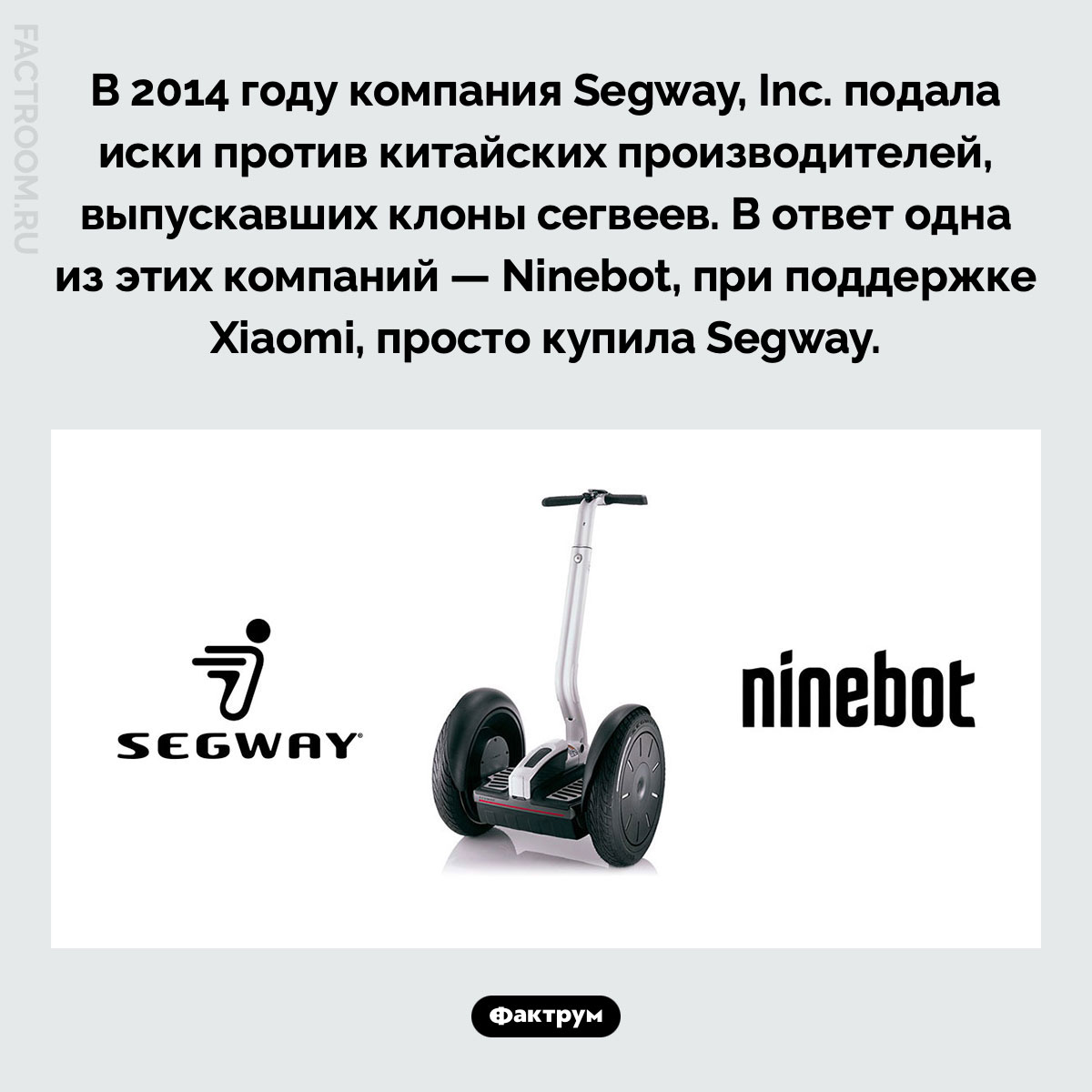 Segway и Ninebot. В 2014 году компания Segway, Inc. подала иски против китайских производителей, выпускавших клоны сегвеев. В ответ одна из этих компаний — Ninebot, при поддержке Xiaomi, просто купила Segway.