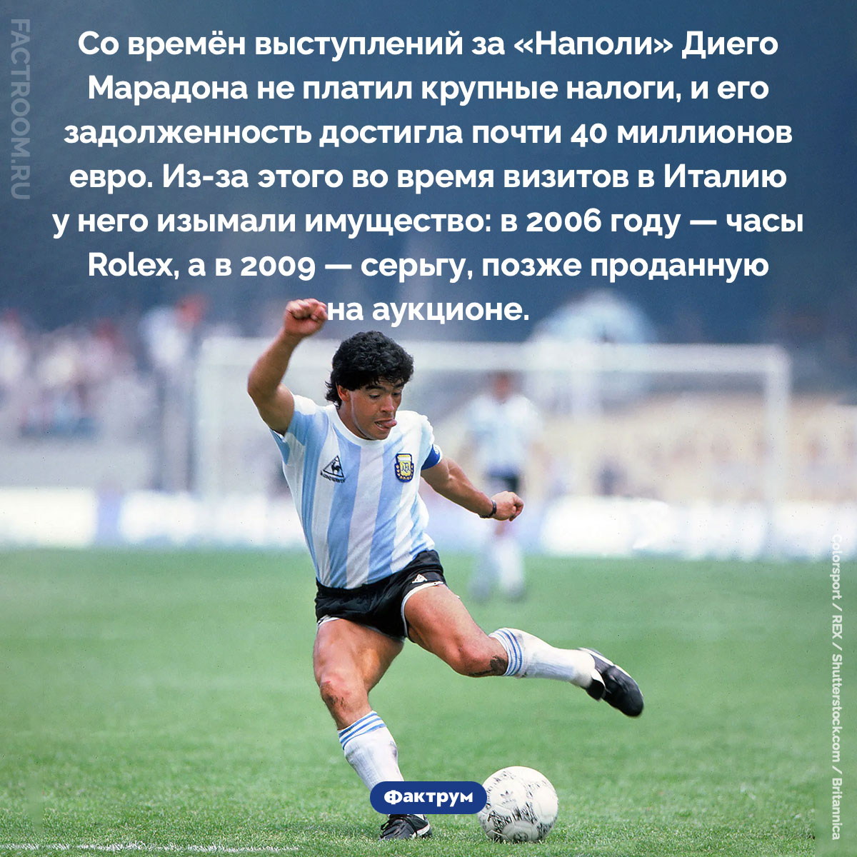 Долги Марадоны. Со времён выступлений за «Наполи» Диего Марадона не платил крупные налоги, и его задолженность достигла почти 40 миллионов евро. Из-за этого во время визитов в Италию у него изымали имущество: в 2006 году — часы Rolex, а в 2009 — серьгу, позже проданную на аукционе.