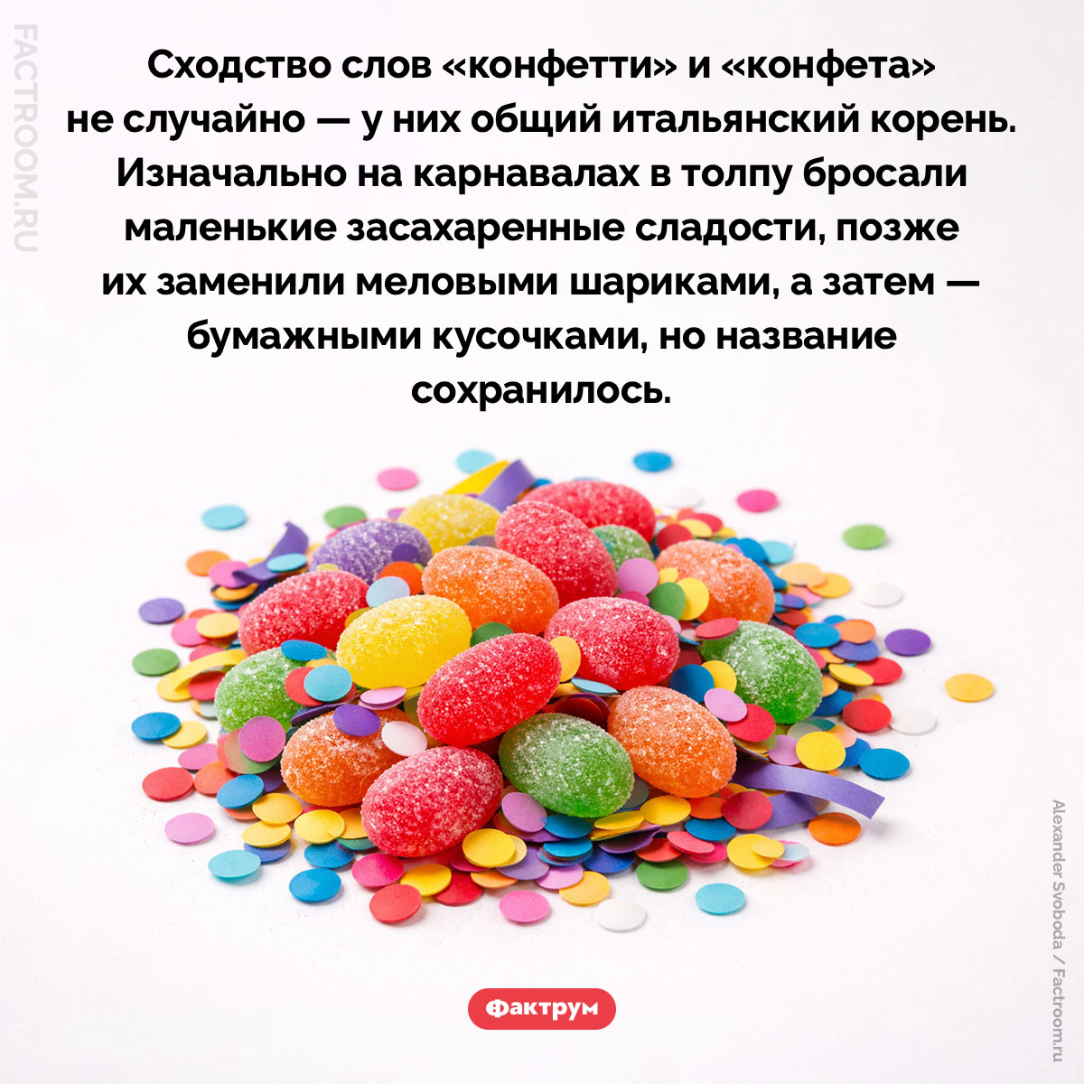 «Конфетти» и «конфета» — это однокоренные слова. Сходство слов «конфетти» и «конфета» не случайно — у них общий итальянский корень. Изначально на карнавалах в толпу бросали маленькие засахаренные сладости, позже их заменили меловыми шариками, а затем — бумажными кусочками, но название сохранилось.
