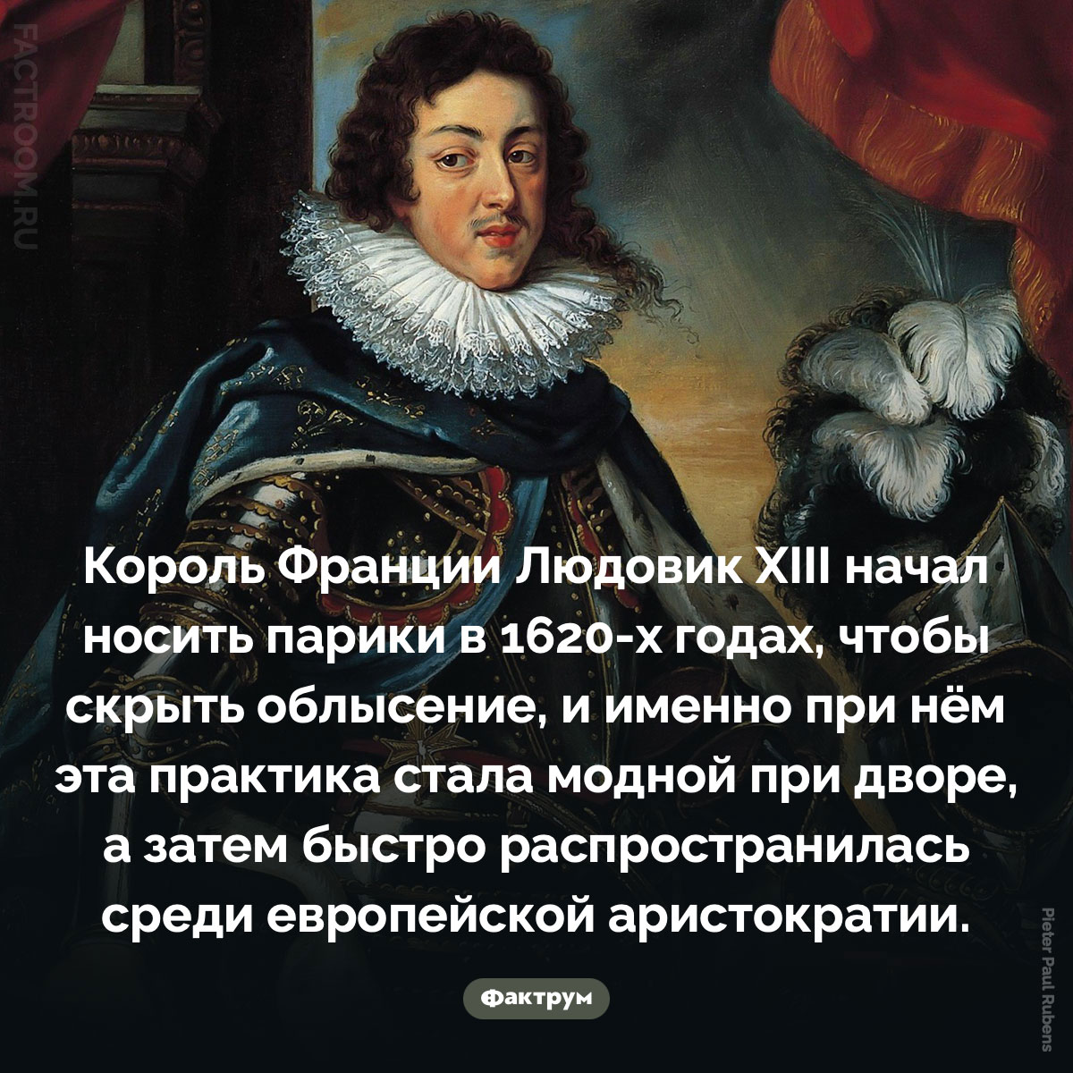 Людовик XIII ввёл моду на парики. Король Франции Людовик XIII начал носить парики в 1620-х годах, чтобы скрыть облысение, и именно при нём эта практика стала модной при дворе, а затем быстро распространилась среди европейской аристократии.