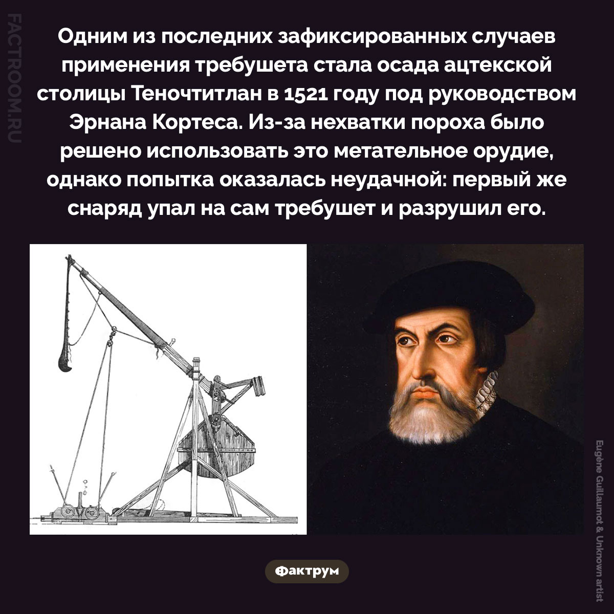 Один из последних зафиксированных случаев применения требушета. Одним из последних зафиксированных случаев применения требушета стала осада ацтекской столицы Теночтитлан в 1521 году под руководством Эрнана Кортеса. Из-за нехватки пороха было решено использовать это метательное орудие, однако попытка оказалась неудачной: первый же снаряд упал на сам требушет и разрушил его.