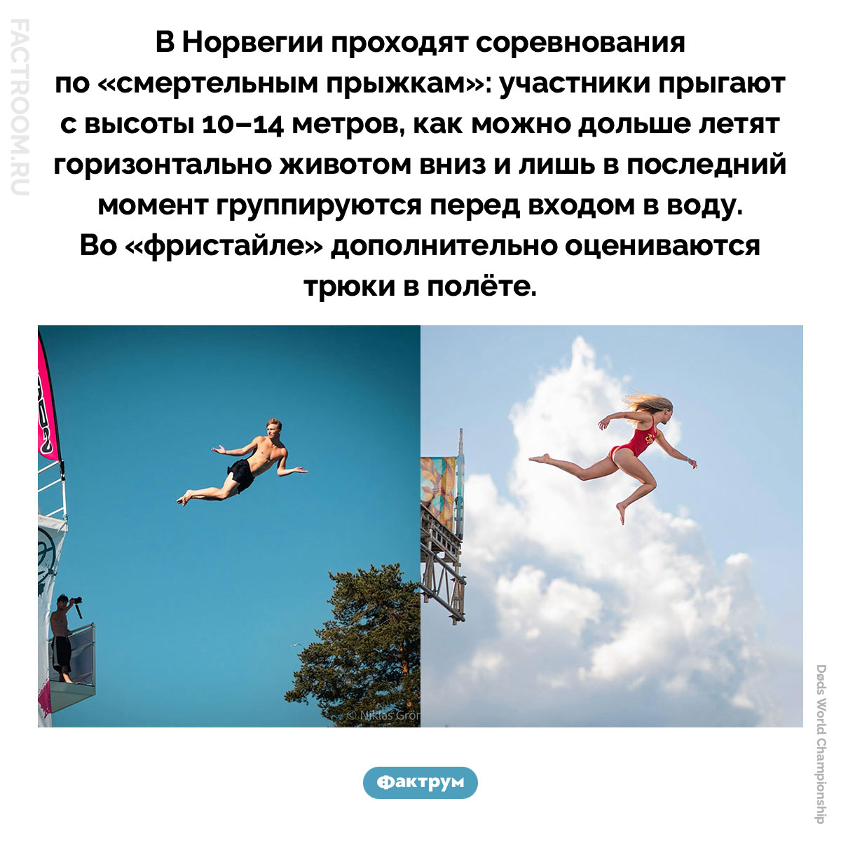 «Смертельные прыжки» в воду. В Норвегии проходят соревнования по «смертельным прыжкам»: участники прыгают с высоты 10–14 метров, как можно дольше летят горизонтально животом вниз и лишь в последний момент группируются перед входом в воду. Во «фристайле» дополнительно оцениваются трюки в полёте.