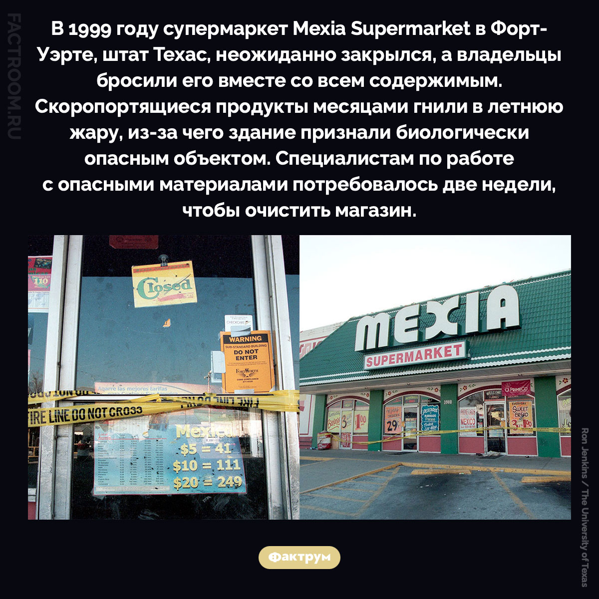 Что будет если бросить супермаркет со всеми продуктами. В 1999 году супермаркет Mexia Supermarket в Форт-Уэрте, штат Техас, неожиданно закрылся, а владельцы бросили его вместе со всем содержимым. Скоропортящиеся продукты месяцами гнили в летнюю жару, из-за чего здание признали биологически опасным объектом. Специалистам по работе с опасными материалами потребовалось две недели, чтобы очистить магазин.